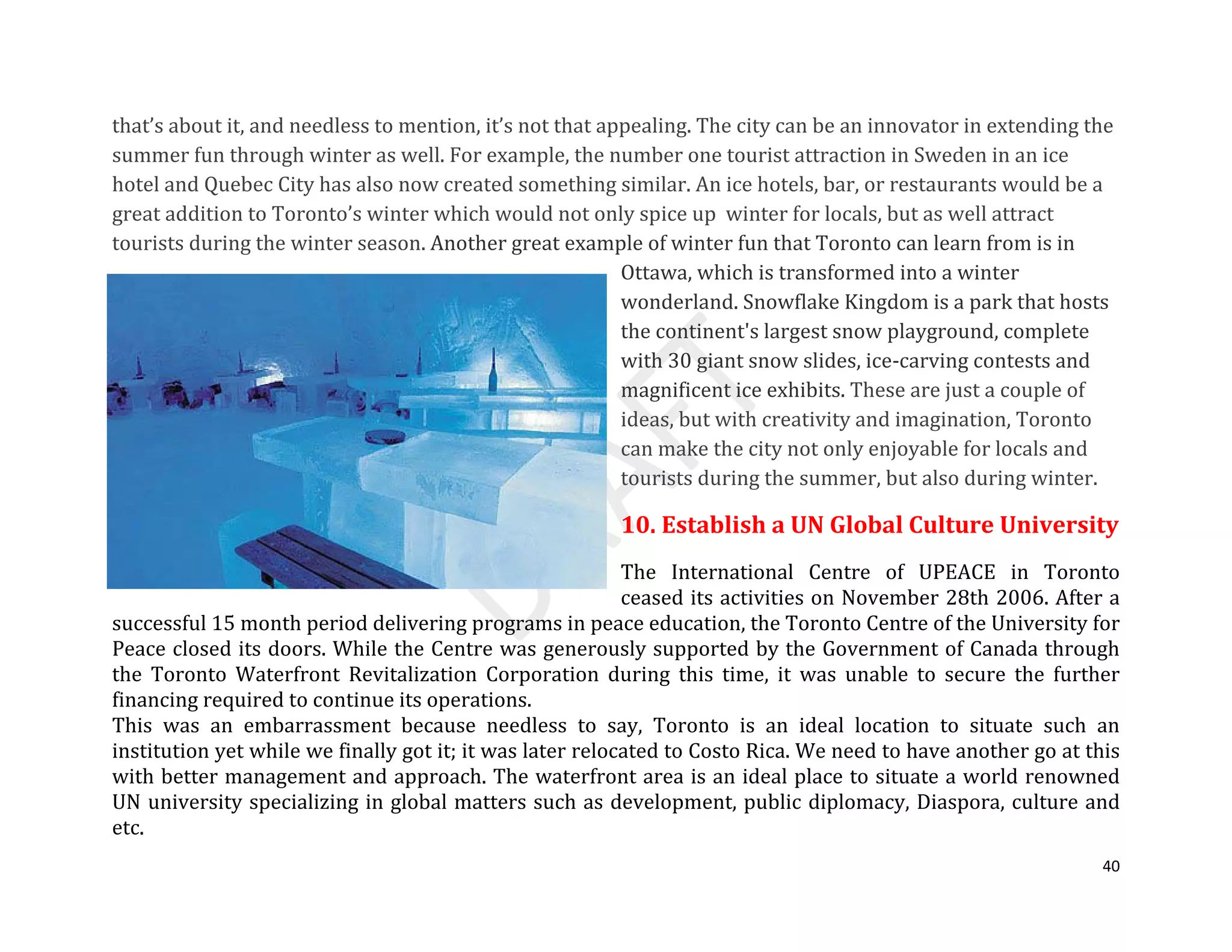 40
that’s about it, and needless to mention, it’s not that appealing. The city can be an innovator in extending the
summer fun through winter as well. For example, the number one tourist attraction in Sweden in an ice
hotel and Quebec City has also now created something similar. An ice hotels, bar, or restaurants would be a
great addition to Toronto’s winter which would not only spice up winter for locals, but as well attract
tourists during the winter season. Another great example of winter fun that Toronto can learn from is in
Ottawa, which is transformed into a winter
wonderland. Snowflake Kingdom is a park that hosts
the continent's largest snow playground, complete
with 30 giant snow slides, ice-carving contests and
magnificent ice exhibits. These are just a couple of
ideas, but with creativity and imagination, Toronto
can make the city not only enjoyable for locals and
tourists during the summer, but also during winter.
10. Establish a UN Global Culture University
The International Centre of UPEACE in Toronto
ceased its activities on November 28th 2006. After a
successful 15 month period delivering programs in peace education, the Toronto Centre of the University for
Peace closed its doors. While the Centre was generously supported by the Government of Canada through
the Toronto Waterfront Revitalization Corporation during this time, it was unable to secure the further
financing required to continue its operations.
This was an embarrassment because needless to say, Toronto is an ideal location to situate such an
institution yet while we finally got it; it was later relocated to Costo Rica. We need to have another go at this
with better management and approach. The waterfront area is an ideal place to situate a world renowned
UN university specializing in global matters such as development, public diplomacy, Diaspora, culture and
etc.
 