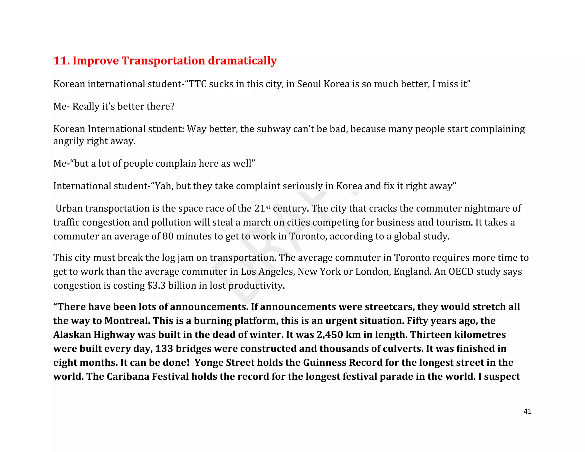41
11. Improve Transportation dramatically
Korean international student-“TTC sucks in this city, in Seoul Korea is so much better, I miss it”
Me- Really it’s better there?
Korean International student: Way better, the subway can’t be bad, because many people start complaining
angrily right away.
Me-“but a lot of people complain here as well”
International student-“Yah, but they take complaint seriously in Korea and fix it right away”
Urban transportation is the space race of the 21st century. The city that cracks the commuter nightmare of
traffic congestion and pollution will steal a march on cities competing for business and tourism. It takes a
commuter an average of 80 minutes to get to work in Toronto, according to a global study.
This city must break the log jam on transportation. The average commuter in Toronto requires more time to
get to work than the average commuter in Los Angeles, New York or London, England. An OECD study says
congestion is costing $3.3 billion in lost productivity.
“There have been lots of announcements. If announcements were streetcars, they would stretch all
the way to Montreal. This is a burning platform, this is an urgent situation. Fifty years ago, the
Alaskan Highway was built in the dead of winter. It was 2,450 km in length. Thirteen kilometres
were built every day, 133 bridges were constructed and thousands of culverts. It was finished in
eight months. It can be done! Yonge Street holds the Guinness Record for the longest street in the
world. The Caribana Festival holds the record for the longest festival parade in the world. I suspect
 