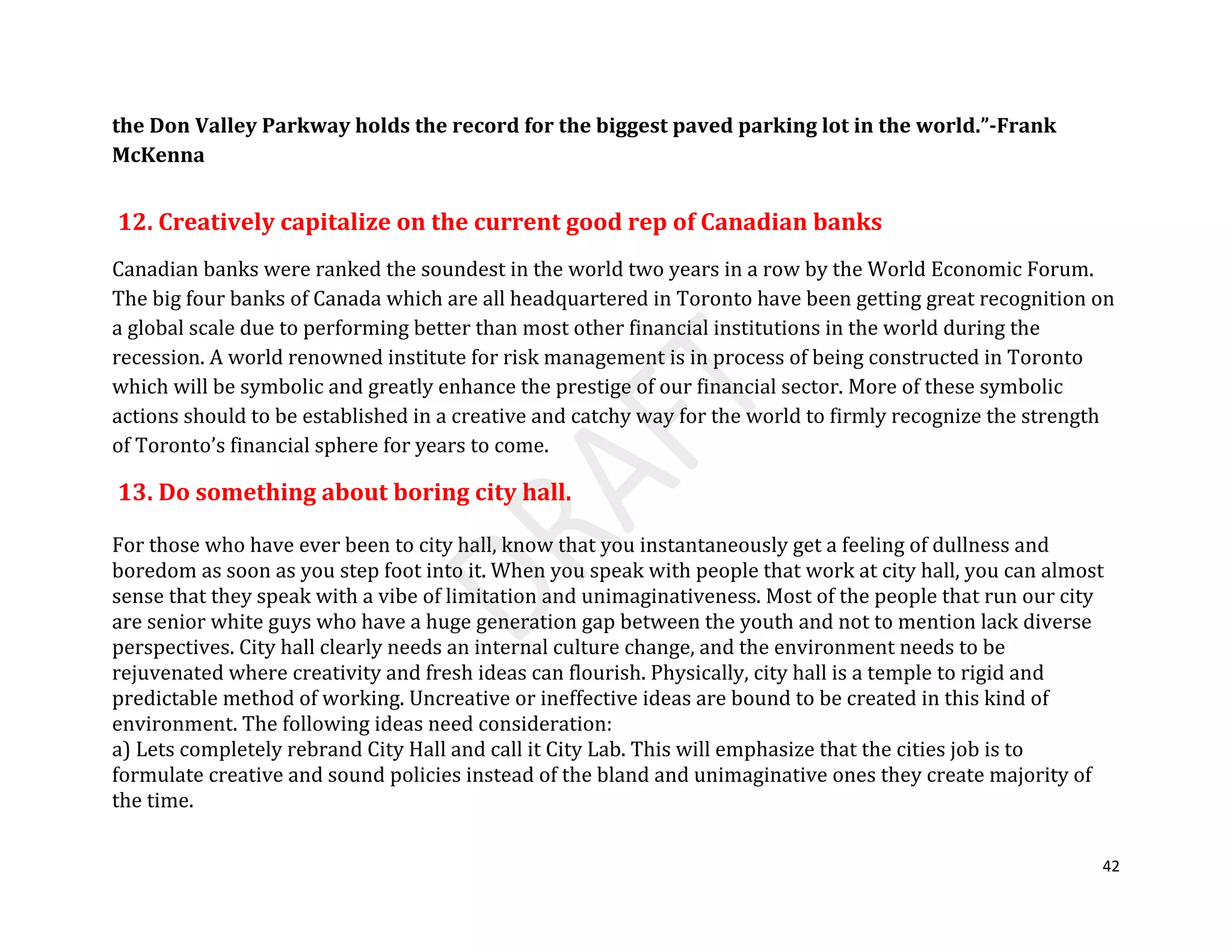 42
the Don Valley Parkway holds the record for the biggest paved parking lot in the world.”-Frank
McKenna
12. Creatively capitalize on the current good rep of Canadian banks
Canadian banks were ranked the soundest in the world two years in a row by the World Economic Forum.
The big four banks of Canada which are all headquartered in Toronto have been getting great recognition on
a global scale due to performing better than most other financial institutions in the world during the
recession. A world renowned institute for risk management is in process of being constructed in Toronto
which will be symbolic and greatly enhance the prestige of our financial sector. More of these symbolic
actions should to be established in a creative and catchy way for the world to firmly recognize the strength
of Toronto’s financial sphere for years to come.
13. Do something about boring city hall.
For those who have ever been to city hall, know that you instantaneously get a feeling of dullness and
boredom as soon as you step foot into it. When you speak with people that work at city hall, you can almost
sense that they speak with a vibe of limitation and unimaginativeness. Most of the people that run our city
are senior white guys who have a huge generation gap between the youth and not to mention lack diverse
perspectives. City hall clearly needs an internal culture change, and the environment needs to be
rejuvenated where creativity and fresh ideas can flourish. Physically, city hall is a temple to rigid and
predictable method of working. Uncreative or ineffective ideas are bound to be created in this kind of
environment. The following ideas need consideration:
a) Lets completely rebrand City Hall and call it City Lab. This will emphasize that the cities job is to
formulate creative and sound policies instead of the bland and unimaginative ones they create majority of
the time.
 