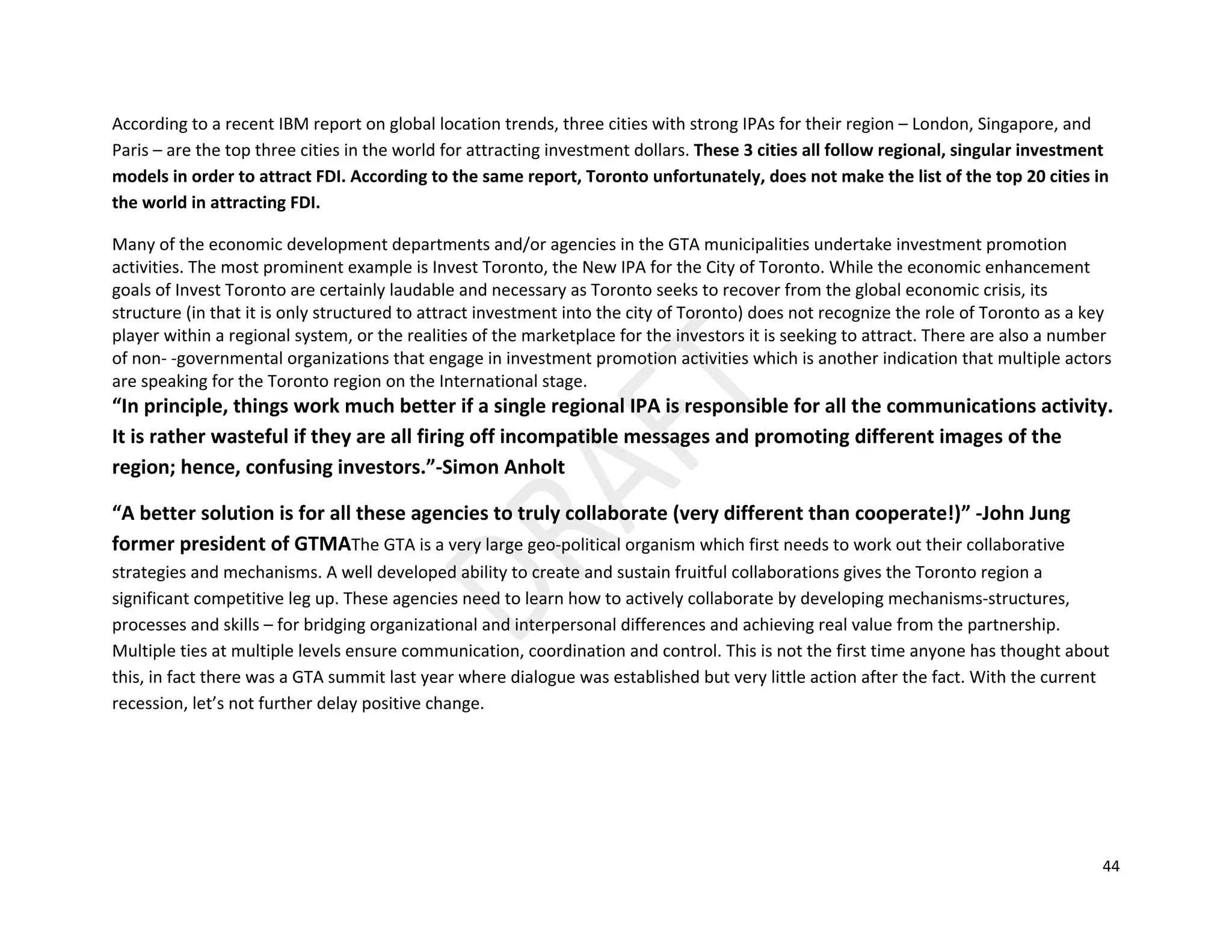 44
According to a recent IBM report on global location trends, three cities with strong IPAs for their region – London, Singapore, and
Paris – are the top three cities in the world for attracting investment dollars. These 3 cities all follow regional, singular investment
models in order to attract FDI. According to the same report, Toronto unfortunately, does not make the list of the top 20 cities in
the world in attracting FDI.
Many of the economic development departments and/or agencies in the GTA municipalities undertake investment promotion
activities. The most prominent example is Invest Toronto, the New IPA for the City of Toronto. While the economic enhancement
goals of Invest Toronto are certainly laudable and necessary as Toronto seeks to recover from the global economic crisis, its
structure (in that it is only structured to attract investment into the city of Toronto) does not recognize the role of Toronto as a key
player within a regional system, or the realities of the marketplace for the investors it is seeking to attract. There are also a number
of non- ‐governmental organizations that engage in investment promotion activities which is another indication that multiple actors
are speaking for the Toronto region on the International stage.
“In principle, things work much better if a single regional IPA is responsible for all the communications activity.
It is rather wasteful if they are all firing off incompatible messages and promoting different images of the
region; hence, confusing investors.”-Simon Anholt
“A better solution is for all these agencies to truly collaborate (very different than cooperate!)” -John Jung
former president of GTMAThe GTA is a very large geo-political organism which first needs to work out their collaborative
strategies and mechanisms. A well developed ability to create and sustain fruitful collaborations gives the Toronto region a
significant competitive leg up. These agencies need to learn how to actively collaborate by developing mechanisms-structures,
processes and skills – for bridging organizational and interpersonal differences and achieving real value from the partnership.
Multiple ties at multiple levels ensure communication, coordination and control. This is not the first time anyone has thought about
this, in fact there was a GTA summit last year where dialogue was established but very little action after the fact. With the current
recession, let’s not further delay positive change.
 