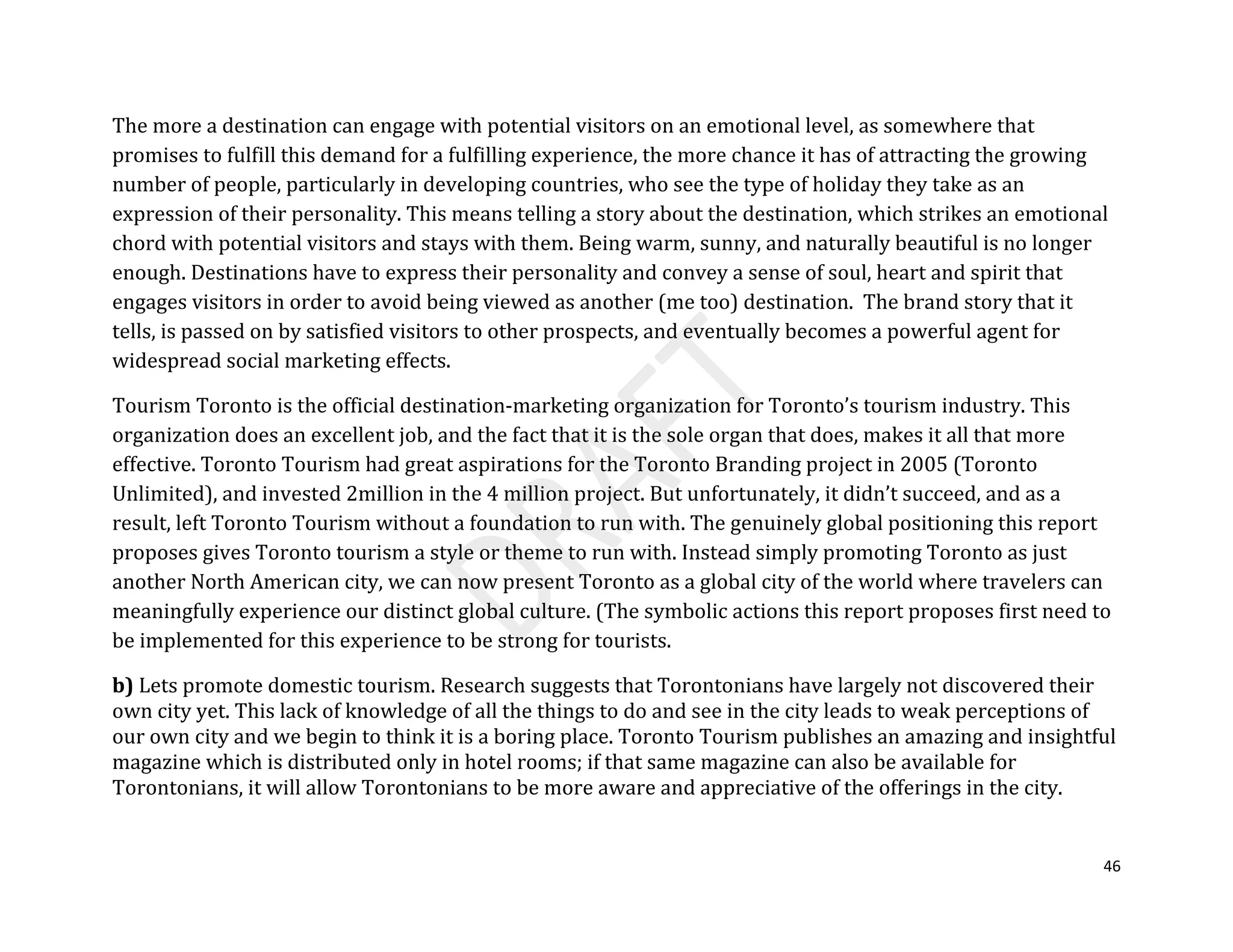 46
The more a destination can engage with potential visitors on an emotional level, as somewhere that
promises to fulfill this demand for a fulfilling experience, the more chance it has of attracting the growing
number of people, particularly in developing countries, who see the type of holiday they take as an
expression of their personality. This means telling a story about the destination, which strikes an emotional
chord with potential visitors and stays with them. Being warm, sunny, and naturally beautiful is no longer
enough. Destinations have to express their personality and convey a sense of soul, heart and spirit that
engages visitors in order to avoid being viewed as another (me too) destination. The brand story that it
tells, is passed on by satisfied visitors to other prospects, and eventually becomes a powerful agent for
widespread social marketing effects.
Tourism Toronto is the official destination-marketing organization for Toronto’s tourism industry. This
organization does an excellent job, and the fact that it is the sole organ that does, makes it all that more
effective. Toronto Tourism had great aspirations for the Toronto Branding project in 2005 (Toronto
Unlimited), and invested 2million in the 4 million project. But unfortunately, it didn’t succeed, and as a
result, left Toronto Tourism without a foundation to run with. The genuinely global positioning this report
proposes gives Toronto tourism a style or theme to run with. Instead simply promoting Toronto as just
another North American city, we can now present Toronto as a global city of the world where travelers can
meaningfully experience our distinct global culture. (The symbolic actions this report proposes first need to
be implemented for this experience to be strong for tourists.
b) Lets promote domestic tourism. Research suggests that Torontonians have largely not discovered their
own city yet. This lack of knowledge of all the things to do and see in the city leads to weak perceptions of
our own city and we begin to think it is a boring place. Toronto Tourism publishes an amazing and insightful
magazine which is distributed only in hotel rooms; if that same magazine can also be available for
Torontonians, it will allow Torontonians to be more aware and appreciative of the offerings in the city.
 