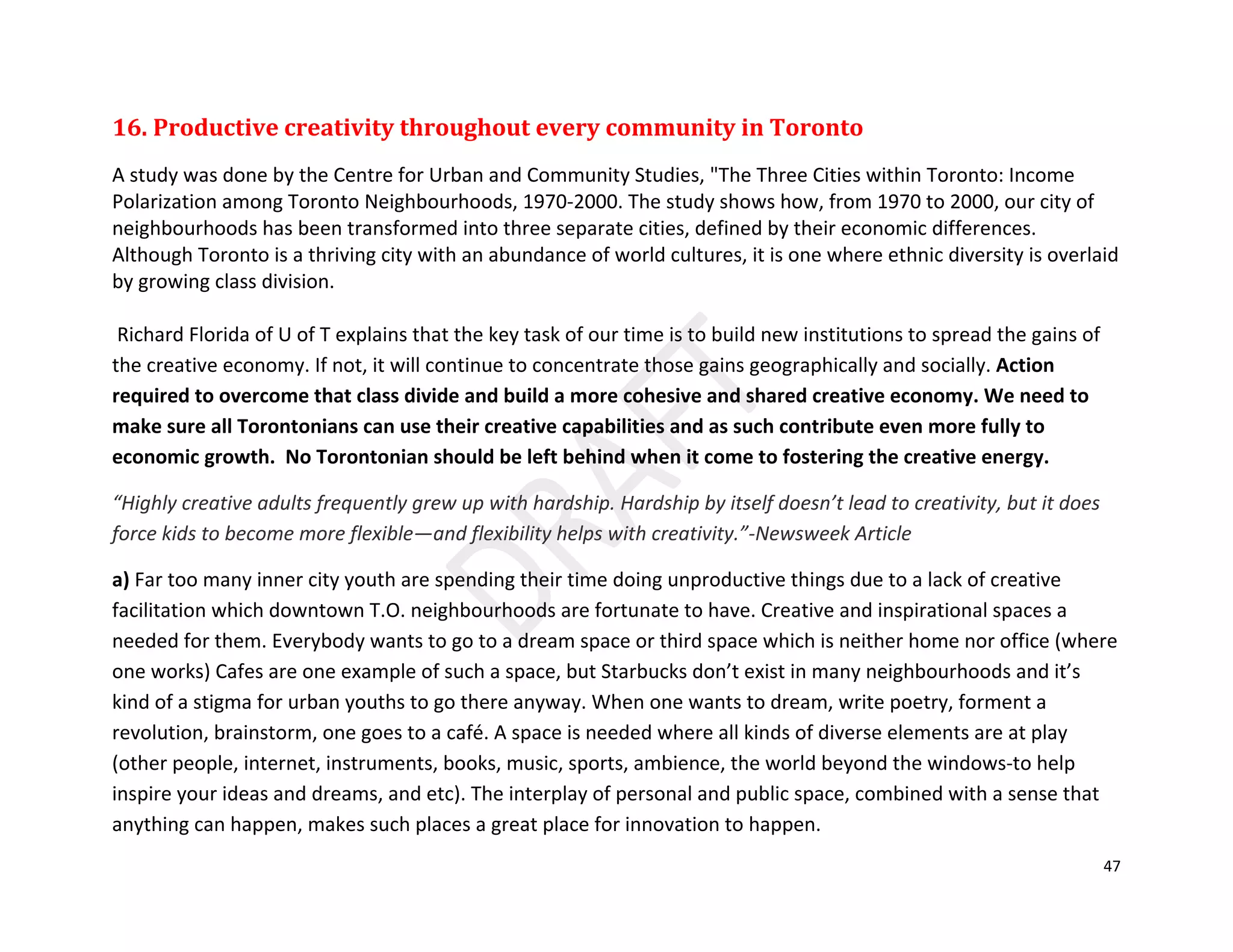 47
16. Productive creativity throughout every community in Toronto
A study was done by the Centre for Urban and Community Studies, "The Three Cities within Toronto: Income
Polarization among Toronto Neighbourhoods, 1970-2000. The study shows how, from 1970 to 2000, our city of
neighbourhoods has been transformed into three separate cities, defined by their economic differences.
Although Toronto is a thriving city with an abundance of world cultures, it is one where ethnic diversity is overlaid
by growing class division.
Richard Florida of U of T explains that the key task of our time is to build new institutions to spread the gains of
the creative economy. If not, it will continue to concentrate those gains geographically and socially. Action
required to overcome that class divide and build a more cohesive and shared creative economy. We need to
make sure all Torontonians can use their creative capabilities and as such contribute even more fully to
economic growth. No Torontonian should be left behind when it come to fostering the creative energy.
“Highly creative adults frequently grew up with hardship. Hardship by itself doesn’t lead to creativity, but it does
force kids to become more flexible—and flexibility helps with creativity.”-Newsweek Article
a) Far too many inner city youth are spending their time doing unproductive things due to a lack of creative
facilitation which downtown T.O. neighbourhoods are fortunate to have. Creative and inspirational spaces a
needed for them. Everybody wants to go to a dream space or third space which is neither home nor office (where
one works) Cafes are one example of such a space, but Starbucks don’t exist in many neighbourhoods and it’s
kind of a stigma for urban youths to go there anyway. When one wants to dream, write poetry, forment a
revolution, brainstorm, one goes to a café. A space is needed where all kinds of diverse elements are at play
(other people, internet, instruments, books, music, sports, ambience, the world beyond the windows-to help
inspire your ideas and dreams, and etc). The interplay of personal and public space, combined with a sense that
anything can happen, makes such places a great place for innovation to happen.
 