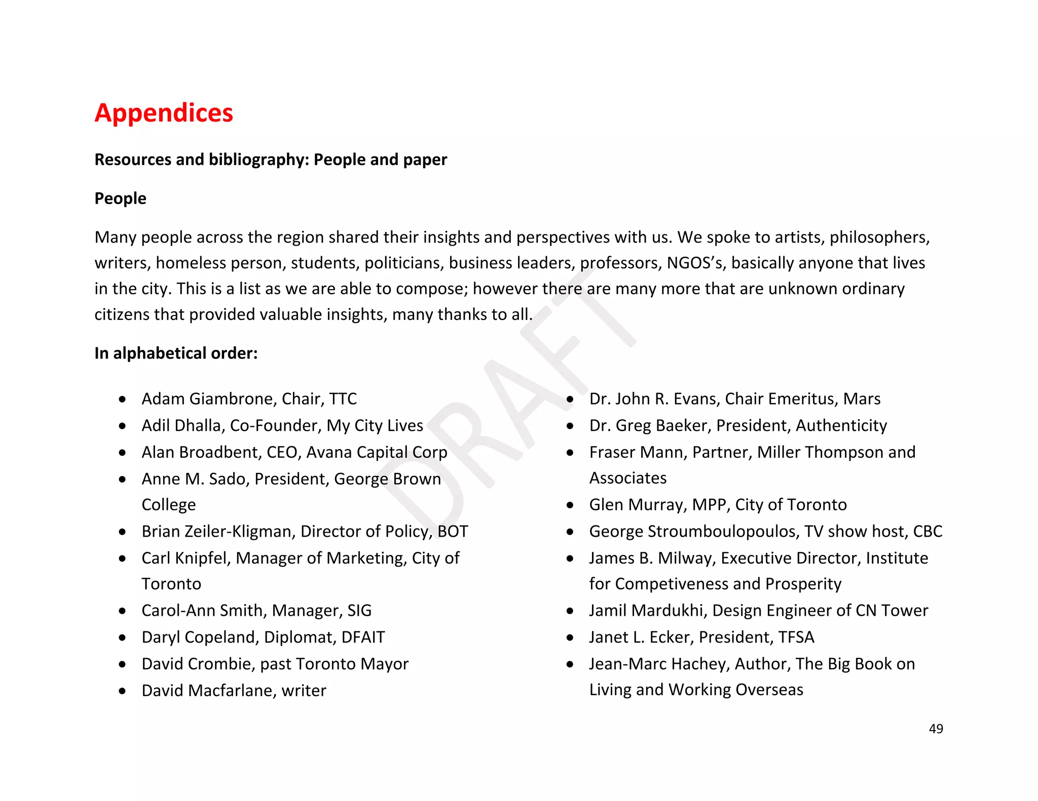 49
Appendices
Resources and bibliography: People and paper
People
Many people across the region shared their insights and perspectives with us. We spoke to artists, philosophers,
writers, homeless person, students, politicians, business leaders, professors, NGOS’s, basically anyone that lives
in the city. This is a list as we are able to compose; however there are many more that are unknown ordinary
citizens that provided valuable insights, many thanks to all.
In alphabetical order:
• Adam Giambrone, Chair, TTC
• Adil Dhalla, Co-Founder, My City Lives
• Alan Broadbent, CEO, Avana Capital Corp
• Anne M. Sado, President, George Brown
College
• Brian Zeiler-Kligman, Director of Policy, BOT
• Carl Knipfel, Manager of Marketing, City of
Toronto
• Carol-Ann Smith, Manager, SIG
• Daryl Copeland, Diplomat, DFAIT
• David Crombie, past Toronto Mayor
• David Macfarlane, writer
• Dr. John R. Evans, Chair Emeritus, Mars
• Dr. Greg Baeker, President, Authenticity
• Fraser Mann, Partner, Miller Thompson and
Associates
• Glen Murray, MPP, City of Toronto
• George Stroumboulopoulos, TV show host, CBC
• James B. Milway, Executive Director, Institute
for Competiveness and Prosperity
• Jamil Mardukhi, Design Engineer of CN Tower
• Janet L. Ecker, President, TFSA
• Jean-Marc Hachey, Author, The Big Book on
Living and Working Overseas
 