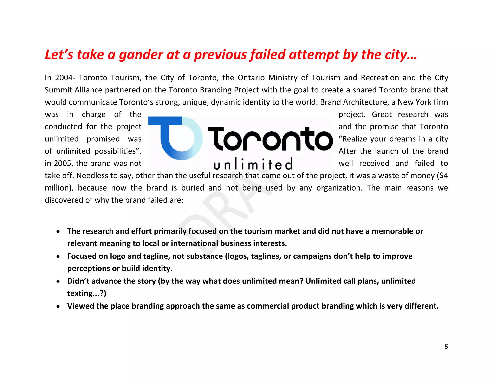 5
Let’s take a gander at a previous failed attempt by the city…
In 2004- Toronto Tourism, the City of Toronto, the Ontario Ministry of Tourism and Recreation and the City
Summit Alliance partnered on the Toronto Branding Project with the goal to create a shared Toronto brand that
would communicate Toronto’s strong, unique, dynamic identity to the world. Brand Architecture, a New York firm
was in charge of the project. Great research was
conducted for the project and the promise that Toronto
unlimited promised was “Realize your dreams in a city
of unlimited possibilities”. After the launch of the brand
in 2005, the brand was not well received and failed to
take off. Needless to say, other than the useful research that came out of the project, it was a waste of money ($4
million), because now the brand is buried and not being used by any organization. The main reasons we
discovered of why the brand failed are:
• The research and effort primarily focused on the tourism market and did not have a memorable or
relevant meaning to local or international business interests.
• Focused on logo and tagline, not substance (logos, taglines, or campaigns don’t help to improve
perceptions or build identity.
• Didn’t advance the story (by the way what does unlimited mean? Unlimited call plans, unlimited
texting...?)
• Viewed the place branding approach the same as commercial product branding which is very different.
 