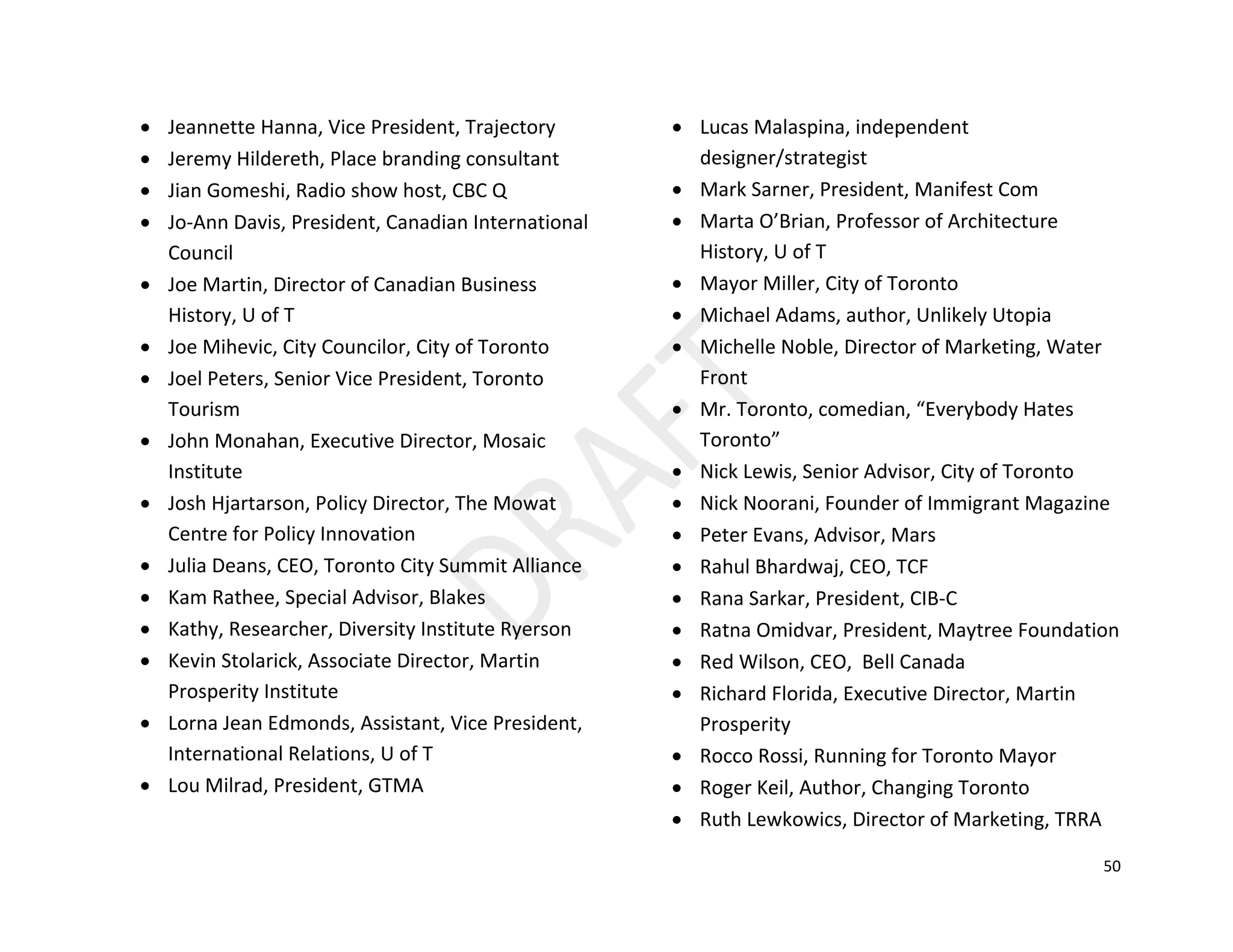 50
• Jeannette Hanna, Vice President, Trajectory
• Jeremy Hildereth, Place branding consultant
• Jian Gomeshi, Radio show host, CBC Q
• Jo-Ann Davis, President, Canadian International
Council
• Joe Martin, Director of Canadian Business
History, U of T
• Joe Mihevic, City Councilor, City of Toronto
• Joel Peters, Senior Vice President, Toronto
Tourism
• John Monahan, Executive Director, Mosaic
Institute
• Josh Hjartarson, Policy Director, The Mowat
Centre for Policy Innovation
• Julia Deans, CEO, Toronto City Summit Alliance
• Kam Rathee, Special Advisor, Blakes
• Kathy, Researcher, Diversity Institute Ryerson
• Kevin Stolarick, Associate Director, Martin
Prosperity Institute
• Lorna Jean Edmonds, Assistant, Vice President,
International Relations, U of T
• Lou Milrad, President, GTMA
• Lucas Malaspina, independent
designer/strategist
• Mark Sarner, President, Manifest Com
• Marta O’Brian, Professor of Architecture
History, U of T
• Mayor Miller, City of Toronto
• Michael Adams, author, Unlikely Utopia
• Michelle Noble, Director of Marketing, Water
Front
• Mr. Toronto, comedian, “Everybody Hates
Toronto”
• Nick Lewis, Senior Advisor, City of Toronto
• Nick Noorani, Founder of Immigrant Magazine
• Peter Evans, Advisor, Mars
• Rahul Bhardwaj, CEO, TCF
• Rana Sarkar, President, CIB-C
• Ratna Omidvar, President, Maytree Foundation
• Red Wilson, CEO, Bell Canada
• Richard Florida, Executive Director, Martin
Prosperity
• Rocco Rossi, Running for Toronto Mayor
• Roger Keil, Author, Changing Toronto
• Ruth Lewkowics, Director of Marketing, TRRA
 