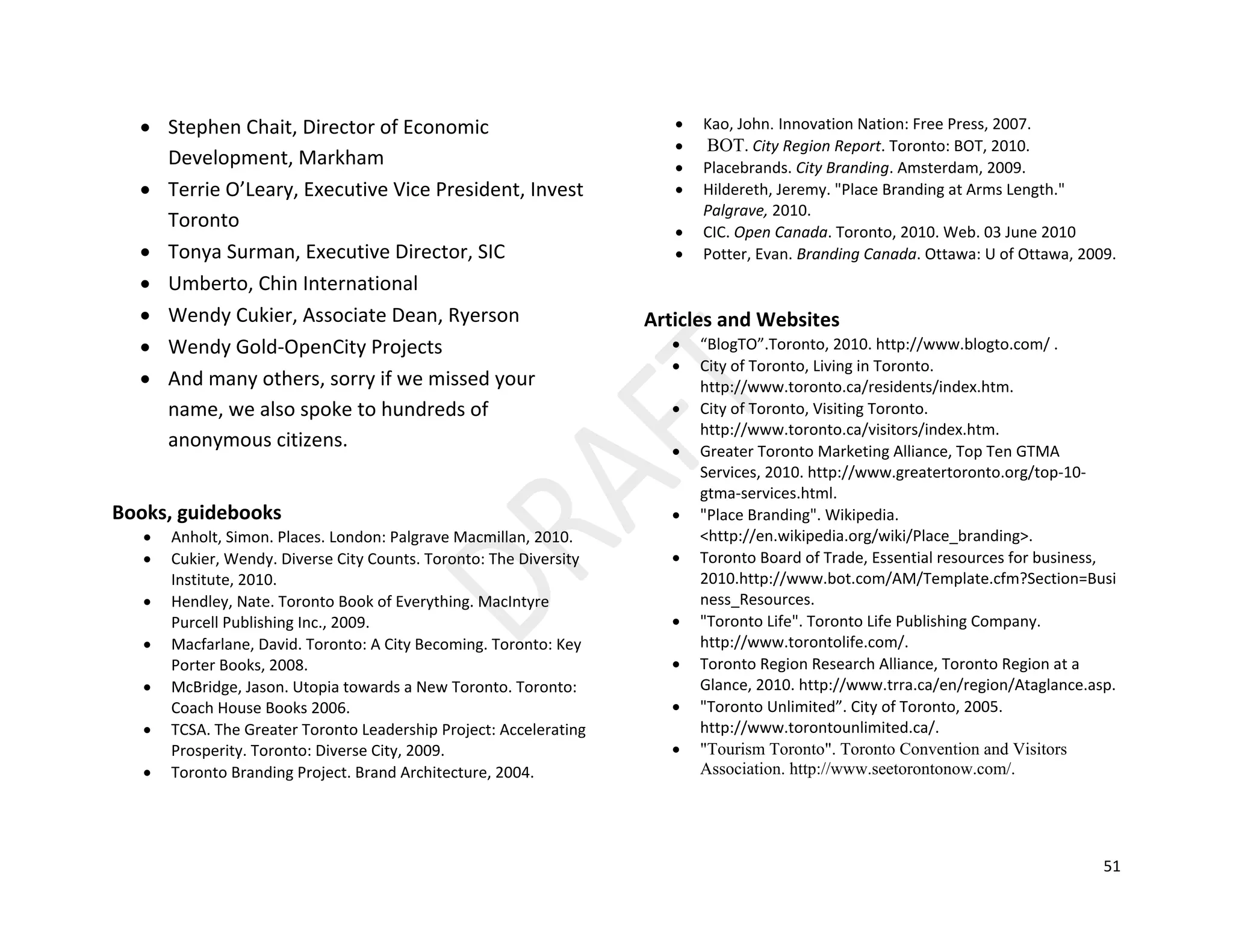 51
• Stephen Chait, Director of Economic
Development, Markham
• Terrie O’Leary, Executive Vice President, Invest
Toronto
• Tonya Surman, Executive Director, SIC
• Umberto, Chin International
• Wendy Cukier, Associate Dean, Ryerson
• Wendy Gold-OpenCity Projects
• And many others, sorry if we missed your
name, we also spoke to hundreds of
anonymous citizens.
Books, guidebooks
• Anholt, Simon. Places. London: Palgrave Macmillan, 2010.
• Cukier, Wendy. Diverse City Counts. Toronto: The Diversity
Institute, 2010.
• Hendley, Nate. Toronto Book of Everything. MacIntyre
Purcell Publishing Inc., 2009.
• Macfarlane, David. Toronto: A City Becoming. Toronto: Key
Porter Books, 2008.
• McBridge, Jason. Utopia towards a New Toronto. Toronto:
Coach House Books 2006.
• TCSA. The Greater Toronto Leadership Project: Accelerating
Prosperity. Toronto: Diverse City, 2009.
• Toronto Branding Project. Brand Architecture, 2004.
• Kao, John. Innovation Nation: Free Press, 2007.
• BOT. City Region Report. Toronto: BOT, 2010.
• Placebrands. City Branding. Amsterdam, 2009.
• Hildereth, Jeremy. "Place Branding at Arms Length."
Palgrave, 2010.
• CIC. Open Canada. Toronto, 2010. Web. 03 June 2010
• Potter, Evan. Branding Canada. Ottawa: U of Ottawa, 2009.
Articles and Websites
• “BlogTO”.Toronto, 2010. http://www.blogto.com/ .
• City of Toronto, Living in Toronto.
http://www.toronto.ca/residents/index.htm.
• City of Toronto, Visiting Toronto.
http://www.toronto.ca/visitors/index.htm.
• Greater Toronto Marketing Alliance, Top Ten GTMA
Services, 2010. http://www.greatertoronto.org/top-10-
gtma-services.html.
• "Place Branding". Wikipedia.
<http://en.wikipedia.org/wiki/Place_branding>.
• Toronto Board of Trade, Essential resources for business,
2010.http://www.bot.com/AM/Template.cfm?Section=Busi
ness_Resources.
• "Toronto Life". Toronto Life Publishing Company.
http://www.torontolife.com/.
• Toronto Region Research Alliance, Toronto Region at a
Glance, 2010. http://www.trra.ca/en/region/Ataglance.asp.
• "Toronto Unlimited”. City of Toronto, 2005.
http://www.torontounlimited.ca/.
• "Tourism Toronto". Toronto Convention and Visitors
Association. http://www.seetorontonow.com/.
 