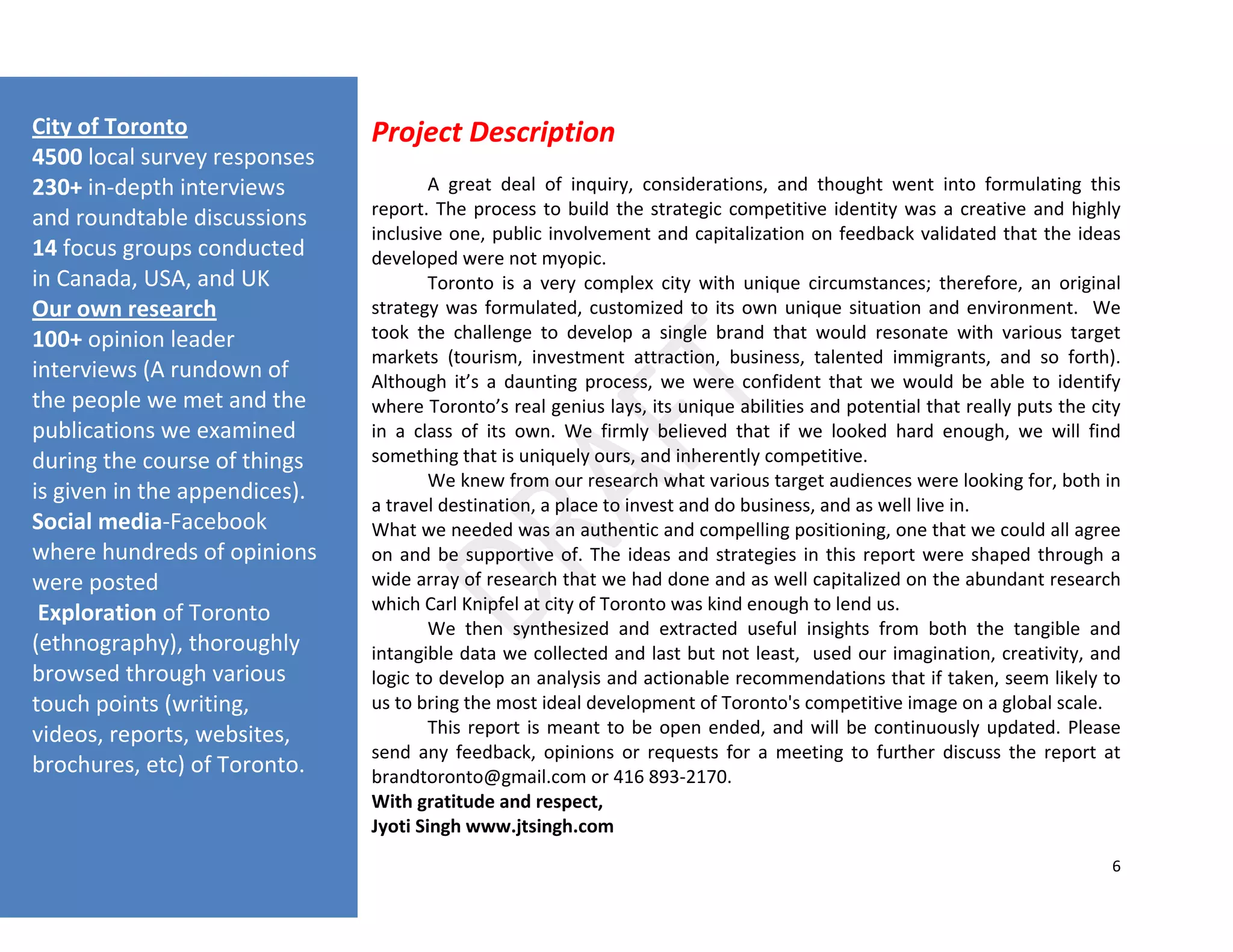 6
Project Description
A great deal of inquiry, considerations, and thought went into formulating this
report. The process to build the strategic competitive identity was a creative and highly
inclusive one, public involvement and capitalization on feedback validated that the ideas
developed were not myopic.
Toronto is a very complex city with unique circumstances; therefore, an original
strategy was formulated, customized to its own unique situation and environment. We
took the challenge to develop a single brand that would resonate with various target
markets (tourism, investment attraction, business, talented immigrants, and so forth).
Although it’s a daunting process, we were confident that we would be able to identify
where Toronto’s real genius lays, its unique abilities and potential that really puts the city
in a class of its own. We firmly believed that if we looked hard enough, we will find
something that is uniquely ours, and inherently competitive.
We knew from our research what various target audiences were looking for, both in
a travel destination, a place to invest and do business, and as well live in.
What we needed was an authentic and compelling positioning, one that we could all agree
on and be supportive of. The ideas and strategies in this report were shaped through a
wide array of research that we had done and as well capitalized on the abundant research
which Carl Knipfel at city of Toronto was kind enough to lend us.
We then synthesized and extracted useful insights from both the tangible and
intangible data we collected and last but not least, used our imagination, creativity, and
logic to develop an analysis and actionable recommendations that if taken, seem likely to
us to bring the most ideal development of Toronto's competitive image on a global scale.
This report is meant to be open ended, and will be continuously updated. Please
send any feedback, opinions or requests for a meeting to further discuss the report at
brandtoronto@gmail.com or 416 893-2170.
With gratitude and respect,
Jyoti Singh www.jtsingh.com
City of Toronto
4500 local survey responses
230+ in-depth interviews
and roundtable discussions
14 focus groups conducted
in Canada, USA, and UK
Our own research
100+ opinion leader
interviews (A rundown of
the people we met and the
publications we examined
during the course of things
is given in the appendices).
Social media-Facebook
where hundreds of opinions
were posted
Exploration of Toronto
(ethnography), thoroughly
browsed through various
touch points (writing,
videos, reports, websites,
brochures, etc) of Toronto.
 