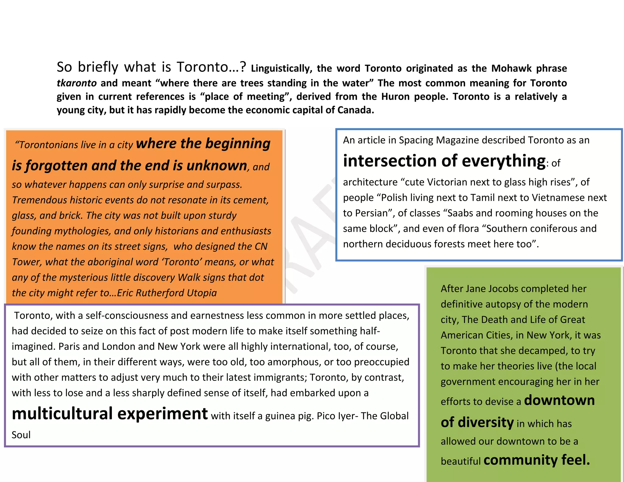 7
So briefly what is Toronto…? Linguistically, the word Toronto originated as the Mohawk phrase
tkaronto and meant “where there are trees standing in the water” The most common meaning for Toronto
given in current references is “place of meeting”, derived from the Huron people. Toronto is a relatively a
young city, but it has rapidly become the economic capital of Canada.
An article in Spacing Magazine described Toronto as an
intersection of everything: of
architecture “cute Victorian next to glass high rises”, of
people “Polish living next to Tamil next to Vietnamese next
to Persian”, of classes “Saabs and rooming houses on the
same block”, and even of flora “Southern coniferous and
northern deciduous forests meet here too”.
“Torontonians live in a city where the beginning
is forgotten and the end is unknown, and
so whatever happens can only surprise and surpass.
Tremendous historic events do not resonate in its cement,
glass, and brick. The city was not built upon sturdy
founding mythologies, and only historians and enthusiasts
know the names on its street signs, who designed the CN
Tower, what the aboriginal word ‘Toronto’ means, or what
any of the mysterious little discovery Walk signs that dot
the city might refer to…Eric Rutherford Utopia
Toronto, with a self-consciousness and earnestness less common in more settled places,
had decided to seize on this fact of post modern life to make itself something half-
imagined. Paris and London and New York were all highly international, too, of course,
but all of them, in their different ways, were too old, too amorphous, or too preoccupied
with other matters to adjust very much to their latest immigrants; Toronto, by contrast,
with less to lose and a less sharply defined sense of itself, had embarked upon a
multicultural experimentwith itself a guinea pig. Pico Iyer- The Global
Soul
After Jane Jocobs completed her
definitive autopsy of the modern
city, The Death and Life of Great
American Cities, in New York, it was
Toronto that she decamped, to try
to make her theories live (the local
government encouraging her in her
efforts to devise a downtown
of diversity in which has
allowed our downtown to be a
beautiful community feel.
 