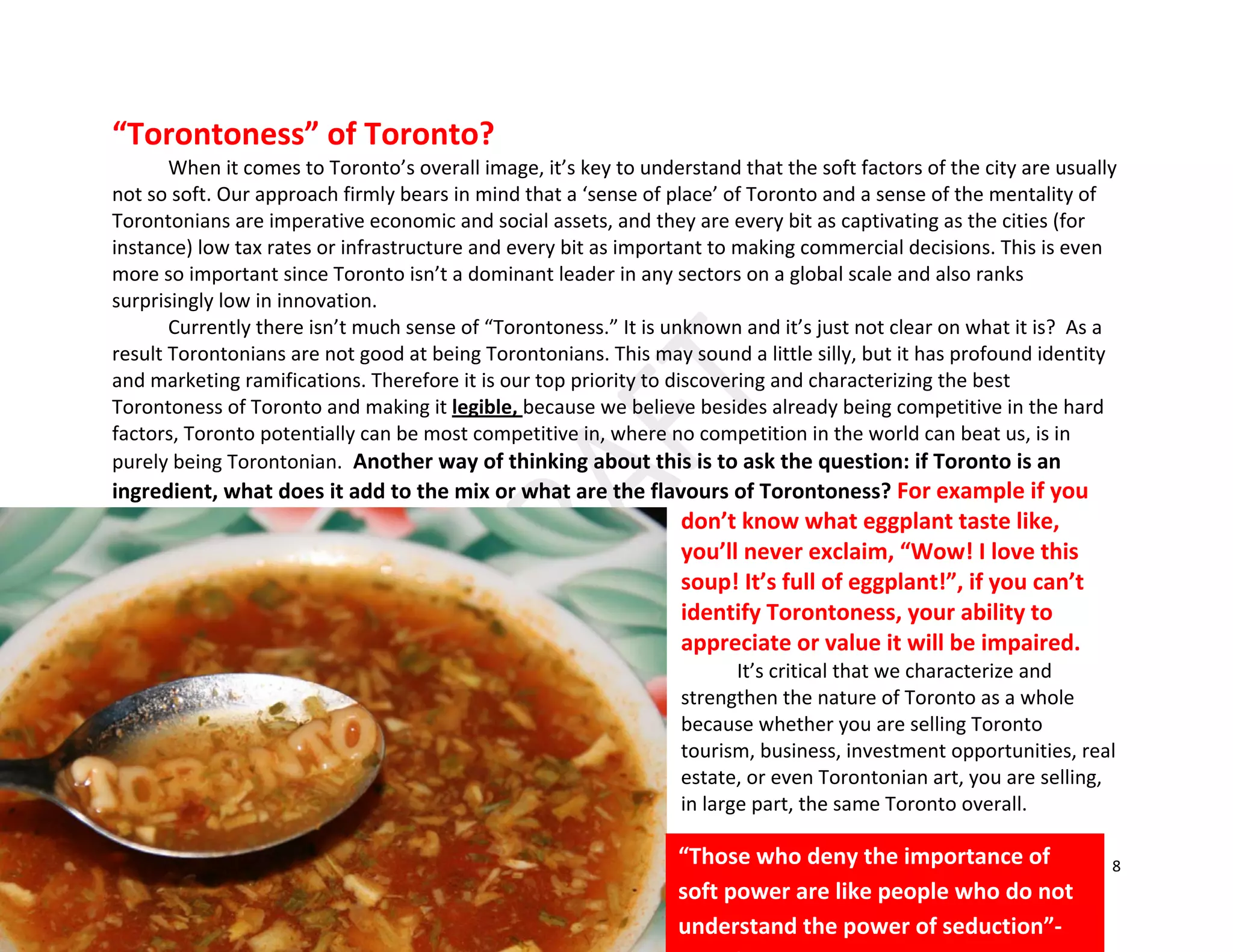 8
“Torontoness” of Toronto?
When it comes to Toronto’s overall image, it’s key to understand that the soft factors of the city are usually
not so soft. Our approach firmly bears in mind that a ‘sense of place’ of Toronto and a sense of the mentality of
Torontonians are imperative economic and social assets, and they are every bit as captivating as the cities (for
instance) low tax rates or infrastructure and every bit as important to making commercial decisions. This is even
more so important since Toronto isn’t a dominant leader in any sectors on a global scale and also ranks
surprisingly low in innovation.
Currently there isn’t much sense of “Torontoness.” It is unknown and it’s just not clear on what it is? As a
result Torontonians are not good at being Torontonians. This may sound a little silly, but it has profound identity
and marketing ramifications. Therefore it is our top priority to discovering and characterizing the best
Torontoness of Toronto and making it legible, because we believe besides already being competitive in the hard
factors, Toronto potentially can be most competitive in, where no competition in the world can beat us, is in
purely being Torontonian. Another way of thinking about this is to ask the question: if Toronto is an
ingredient, what does it add to the mix or what are the flavours of Torontoness? For example if you
don’t know what eggplant taste like,
you’ll never exclaim, “Wow! I love this
soup! It’s full of eggplant!”, if you can’t
identify Torontoness, your ability to
appreciate or value it will be impaired.
It’s critical that we characterize and
strengthen the nature of Toronto as a whole
because whether you are selling Toronto
tourism, business, investment opportunities, real
estate, or even Torontonian art, you are selling,
in large part, the same Toronto overall.
“Those who deny the importance of
soft power are like people who do not
understand the power of seduction”-
 