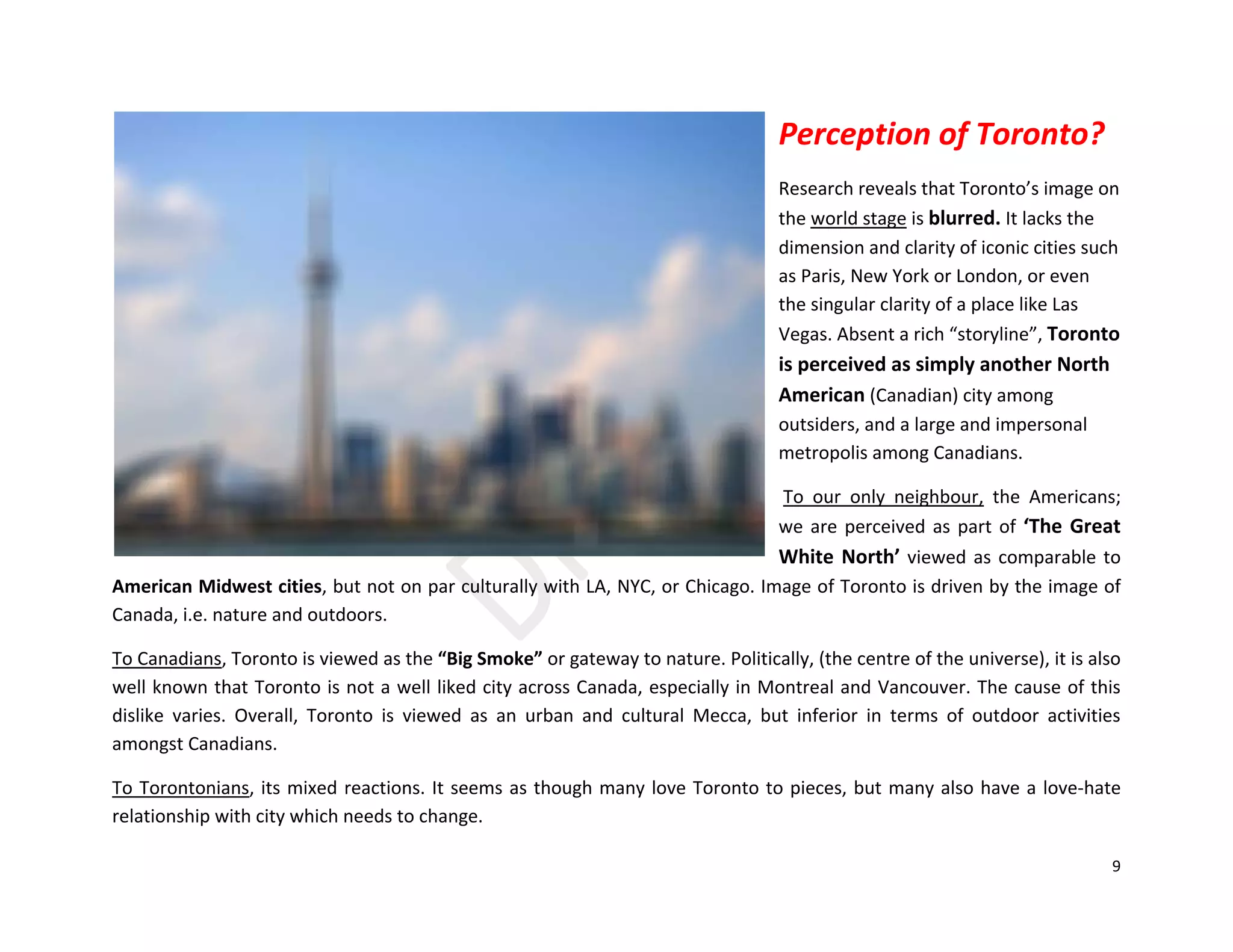 9
Perception of Toronto?
Research reveals that Toronto’s image on
the world stage is blurred. It lacks the
dimension and clarity of iconic cities such
as Paris, New York or London, or even
the singular clarity of a place like Las
Vegas. Absent a rich “storyline”, Toronto
is perceived as simply another North
American (Canadian) city among
outsiders, and a large and impersonal
metropolis among Canadians.
To our only neighbour, the Americans;
we are perceived as part of ‘The Great
White North’ viewed as comparable to
American Midwest cities, but not on par culturally with LA, NYC, or Chicago. Image of Toronto is driven by the image of
Canada, i.e. nature and outdoors.
To Canadians, Toronto is viewed as the “Big Smoke” or gateway to nature. Politically, (the centre of the universe), it is also
well known that Toronto is not a well liked city across Canada, especially in Montreal and Vancouver. The cause of this
dislike varies. Overall, Toronto is viewed as an urban and cultural Mecca, but inferior in terms of outdoor activities
amongst Canadians.
To Torontonians, its mixed reactions. It seems as though many love Toronto to pieces, but many also have a love-hate
relationship with city which needs to change.
 