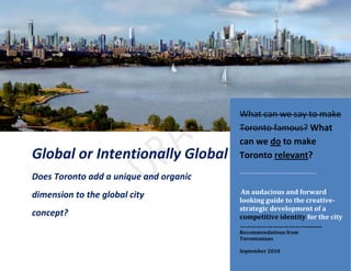 1
Global or Intentionally Global
Does Toronto add a unique and organic
dimension to the global city
concept?
What can we say to make
Toronto famous? What
can we do to make
Toronto relevant?
………………………………………..
An audacious and forward
looking guide to the creative-
strategic development of a
competitive identity for the city
………………………………..........
Recommendations from
Torontonians
September 2010
 