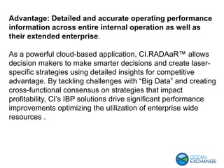Advantage: Detailed and accurate operating performance
information across entire internal operation as well as
their extended enterprise.
As a powerful cloud-based application, CI.RADAaR™ allows
decision makers to make smarter decisions and create laser-
specific strategies using detailed insights for competitive
advantage. By tackling challenges with “Big Data” and creating
cross-functional consensus on strategies that impact
profitability, CI’s IBP solutions drive significant performance
improvements optimizing the utilization of enterprise wide
resources .
 