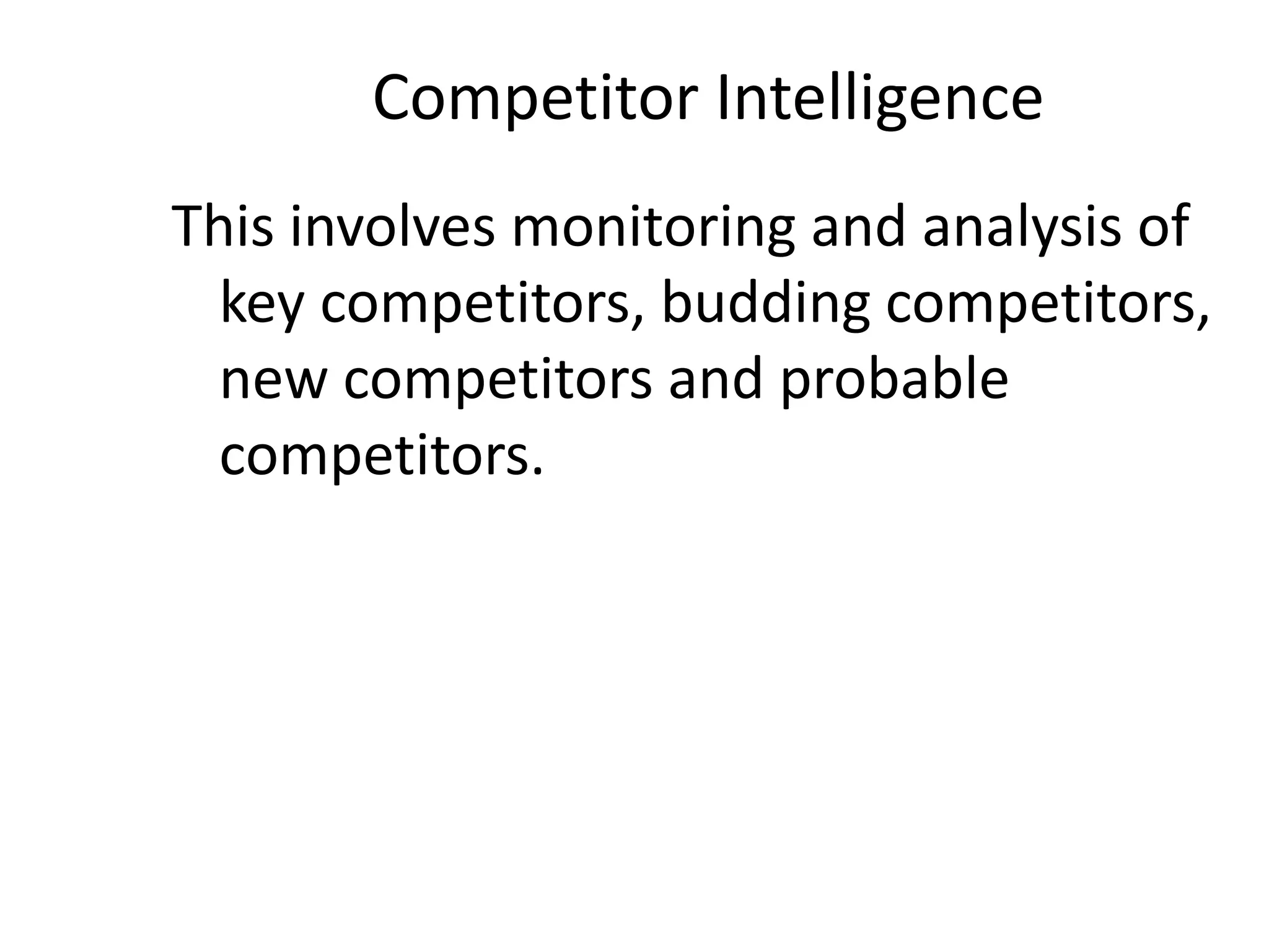 Competitor Intelligence
This involves monitoring and analysis of
key competitors, budding competitors,
new competitors and probable
competitors.
 