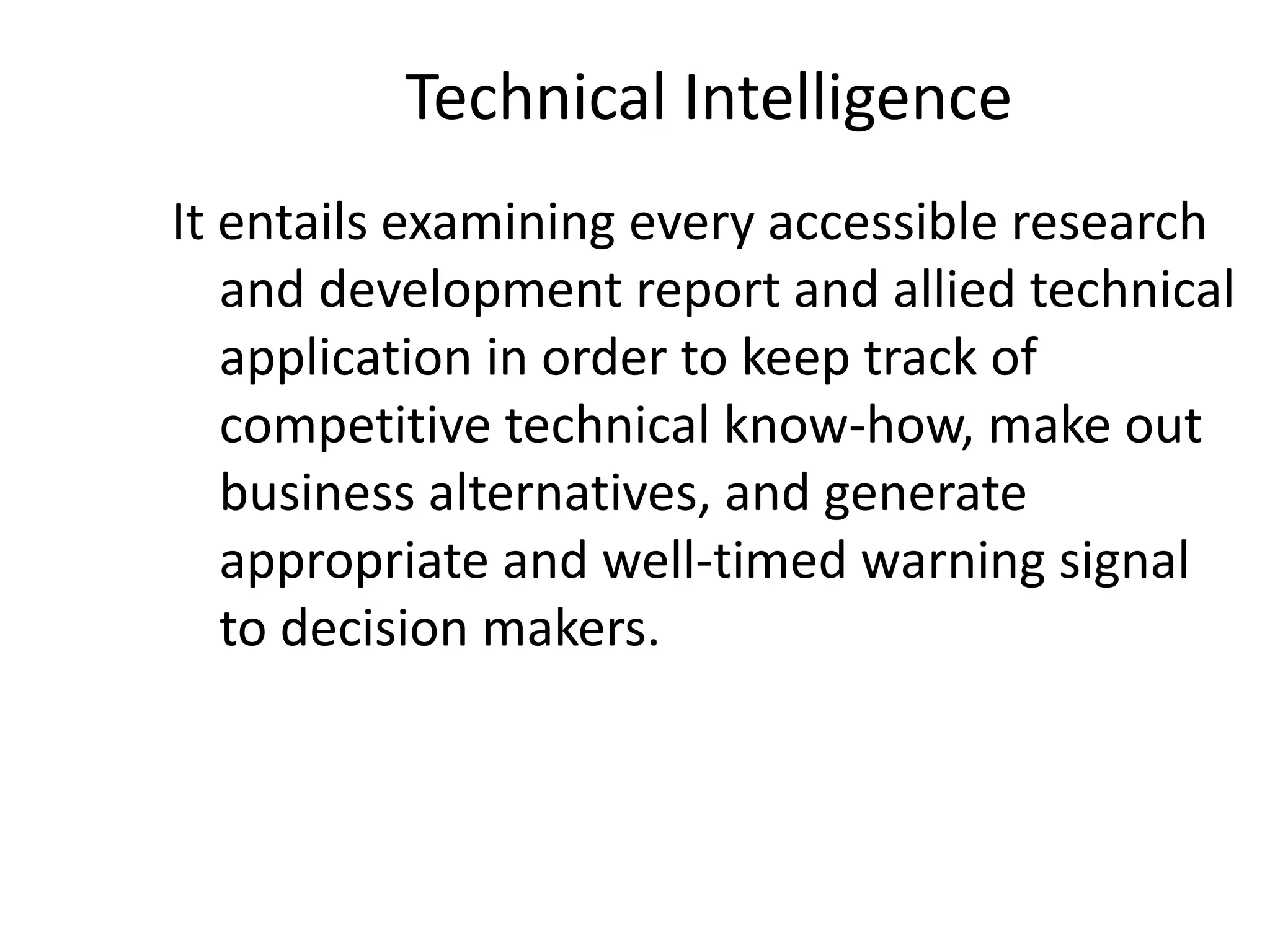 Technical Intelligence
It entails examining every accessible research
and development report and allied technical
application in order to keep track of
competitive technical know-how, make out
business alternatives, and generate
appropriate and well-timed warning signal
to decision makers.
 