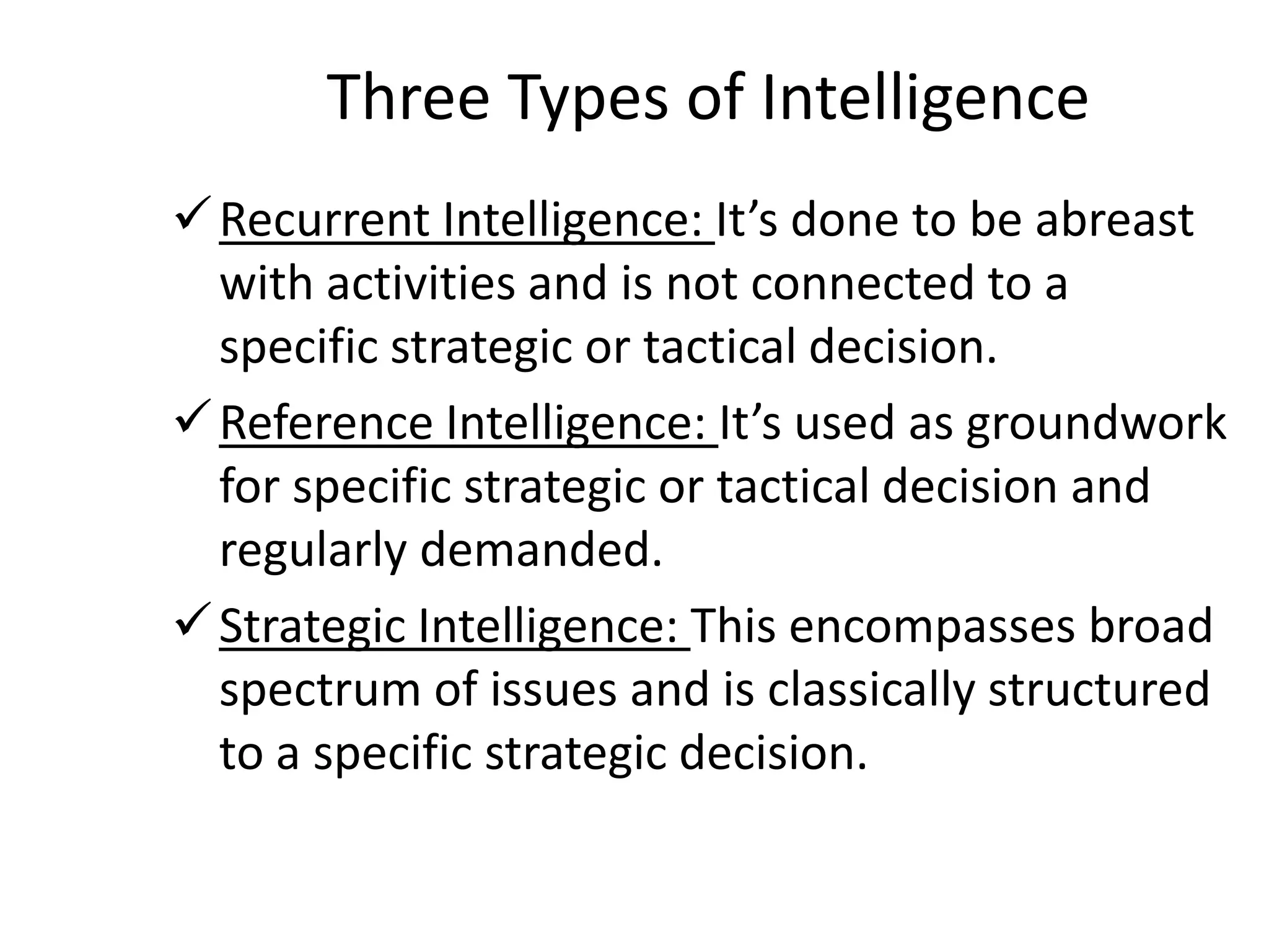 Three Types of Intelligence
Recurrent Intelligence: It’s done to be abreast
with activities and is not connected to a
specific strategic or tactical decision.
Reference Intelligence: It’s used as groundwork
for specific strategic or tactical decision and
regularly demanded.
Strategic Intelligence: This encompasses broad
spectrum of issues and is classically structured
to a specific strategic decision.
 