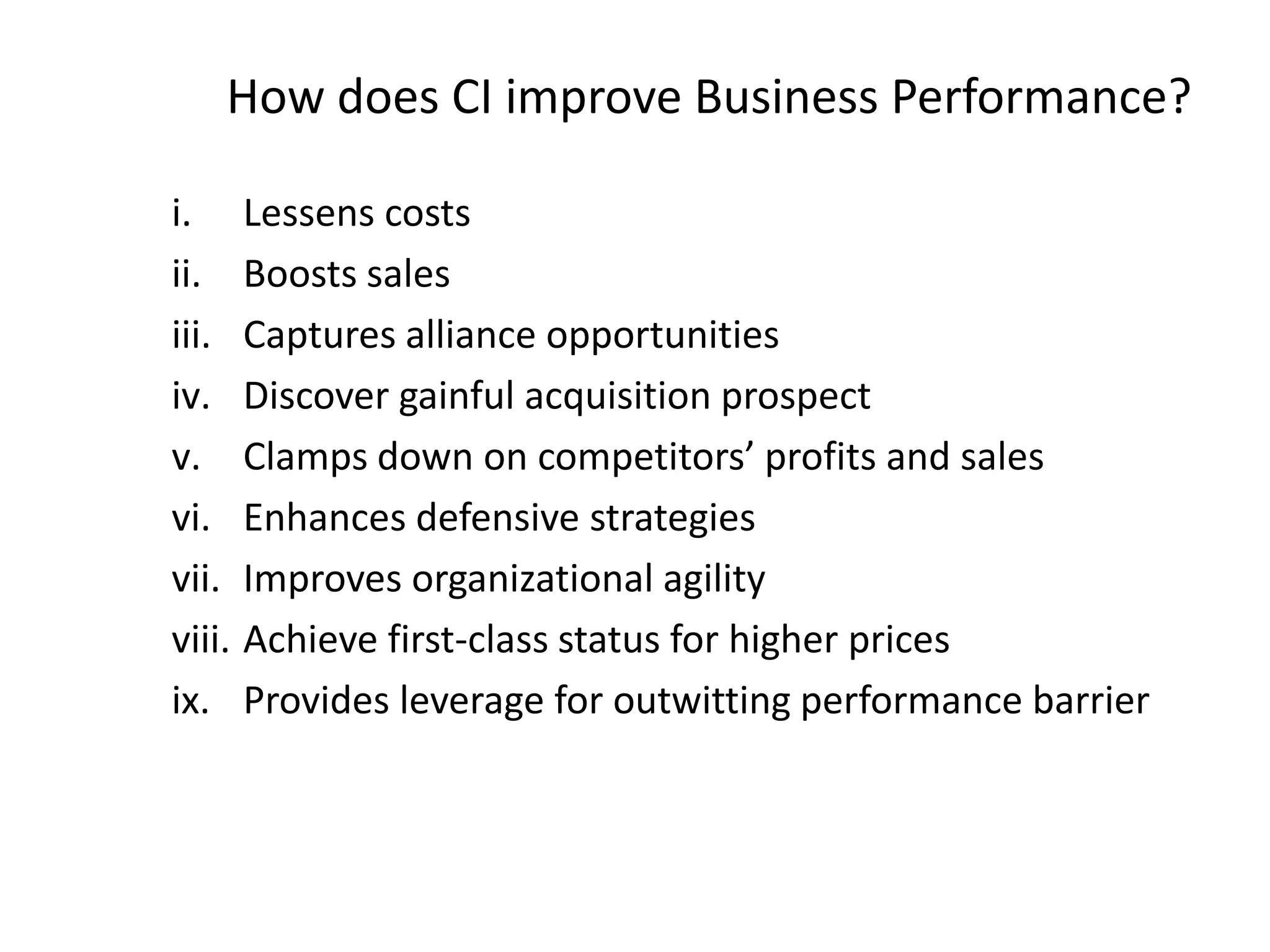 How does CI improve Business Performance?
i. Lessens costs
ii. Boosts sales
iii. Captures alliance opportunities
iv. Discover gainful acquisition prospect
v. Clamps down on competitors’ profits and sales
vi. Enhances defensive strategies
vii. Improves organizational agility
viii. Achieve first-class status for higher prices
ix. Provides leverage for outwitting performance barrier
 