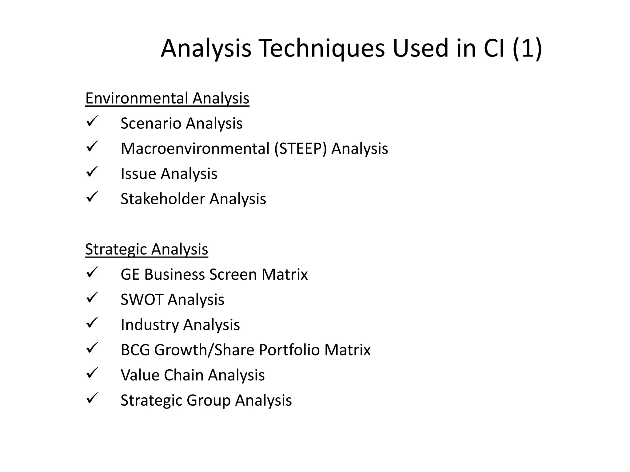 Analysis Techniques Used in CI (1)
Environmental Analysis
 Scenario Analysis
 Macroenvironmental (STEEP) Analysis
 Issue Analysis
 Stakeholder Analysis
Strategic Analysis
 GE Business Screen Matrix
 SWOT Analysis
 Industry Analysis
 BCG Growth/Share Portfolio Matrix
 Value Chain Analysis
 Strategic Group Analysis
 