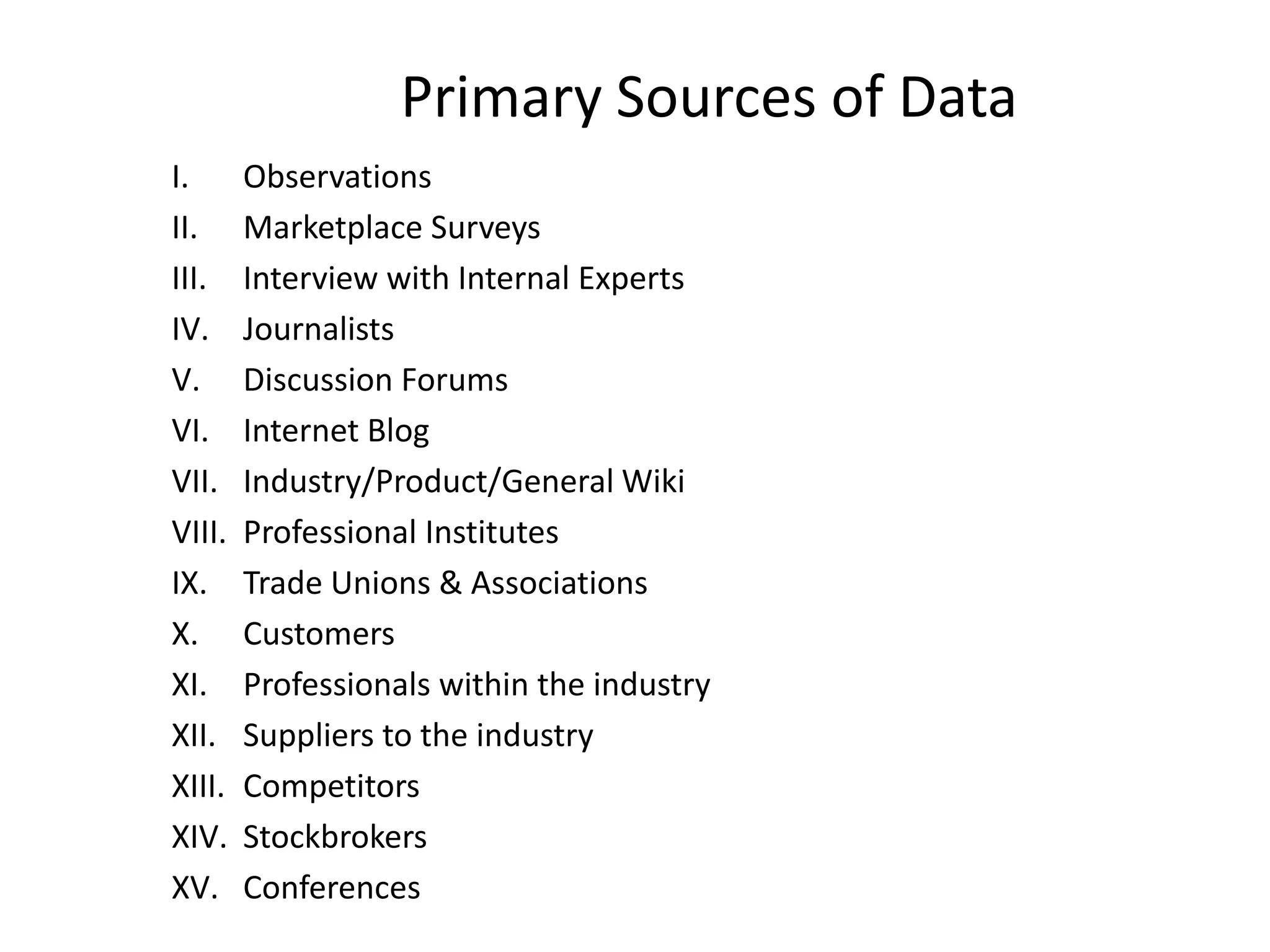 Primary Sources of Data
I. Observations
II. Marketplace Surveys
III. Interview with Internal Experts
IV. Journalists
V. Discussion Forums
VI. Internet Blog
VII. Industry/Product/General Wiki
VIII. Professional Institutes
IX. Trade Unions & Associations
X. Customers
XI. Professionals within the industry
XII. Suppliers to the industry
XIII. Competitors
XIV. Stockbrokers
XV. Conferences
 
