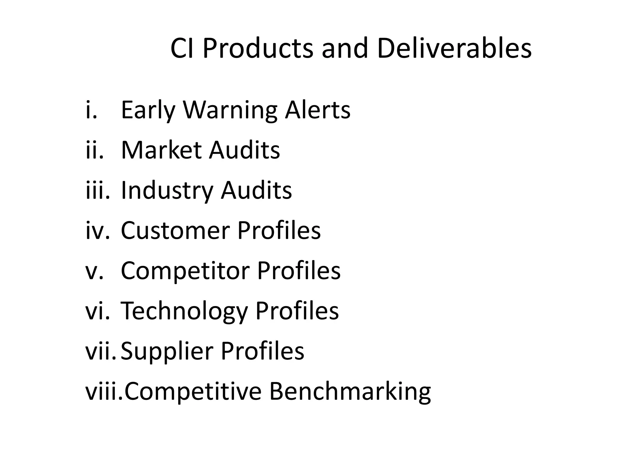 CI Products and Deliverables
i. Early Warning Alerts
ii. Market Audits
iii. Industry Audits
iv. Customer Profiles
v. Competitor Profiles
vi. Technology Profiles
vii.Supplier Profiles
viii.Competitive Benchmarking
 