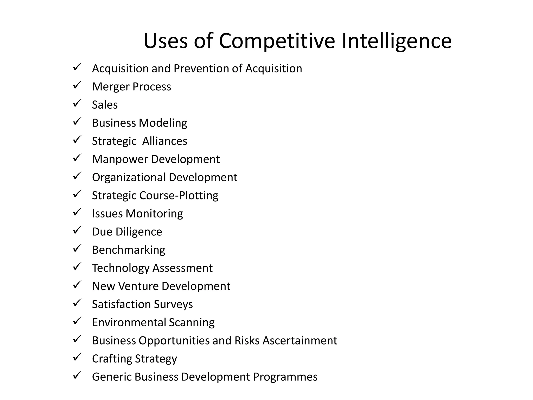 Uses of Competitive Intelligence
 Acquisition and Prevention of Acquisition
 Merger Process
 Sales
 Business Modeling
 Strategic Alliances
 Manpower Development
 Organizational Development
 Strategic Course-Plotting
 Issues Monitoring
 Due Diligence
 Benchmarking
 Technology Assessment
 New Venture Development
 Satisfaction Surveys
 Environmental Scanning
 Business Opportunities and Risks Ascertainment
 Crafting Strategy
 Generic Business Development Programmes
 