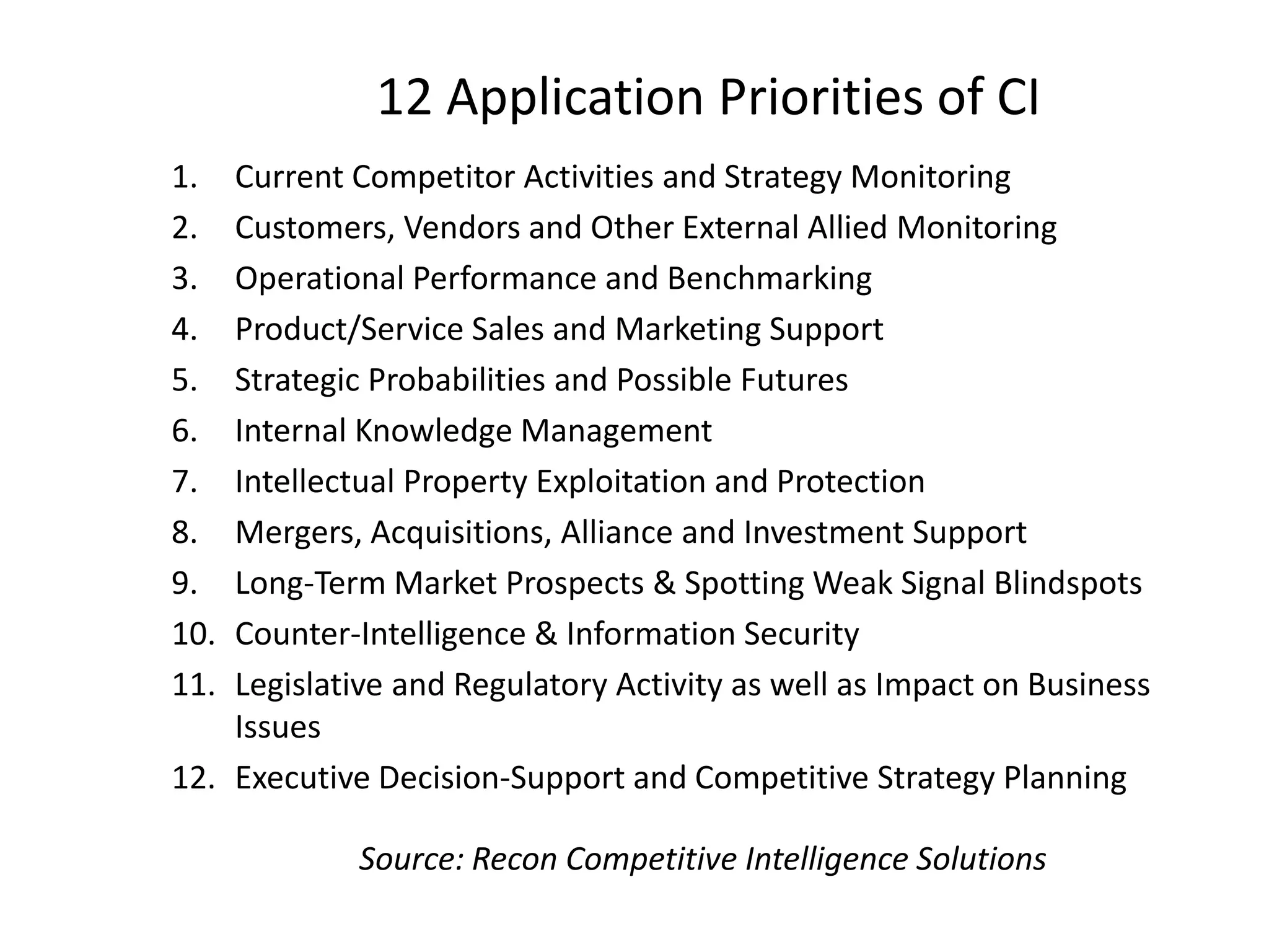 12 Application Priorities of CI
1. Current Competitor Activities and Strategy Monitoring
2. Customers, Vendors and Other External Allied Monitoring
3. Operational Performance and Benchmarking
4. Product/Service Sales and Marketing Support
5. Strategic Probabilities and Possible Futures
6. Internal Knowledge Management
7. Intellectual Property Exploitation and Protection
8. Mergers, Acquisitions, Alliance and Investment Support
9. Long-Term Market Prospects & Spotting Weak Signal Blindspots
10. Counter-Intelligence & Information Security
11. Legislative and Regulatory Activity as well as Impact on Business
Issues
12. Executive Decision-Support and Competitive Strategy Planning
Source: Recon Competitive Intelligence Solutions
 