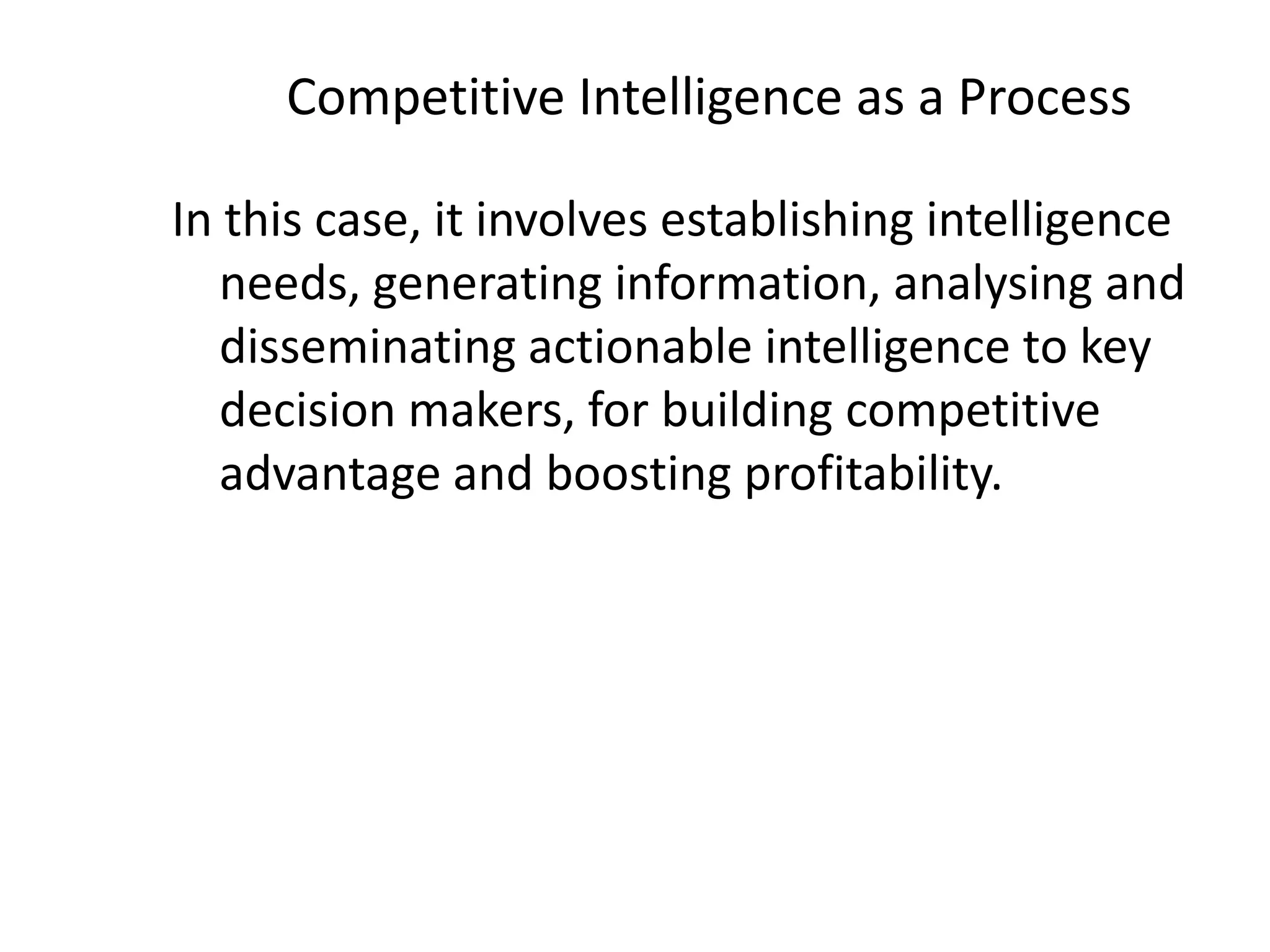 Competitive Intelligence as a Process
In this case, it involves establishing intelligence
needs, generating information, analysing and
disseminating actionable intelligence to key
decision makers, for building competitive
advantage and boosting profitability.
 
