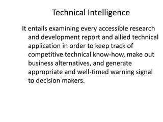 Technical Intelligence
It entails examining every accessible research
and development report and allied technical
application in order to keep track of
competitive technical know-how, make out
business alternatives, and generate
appropriate and well-timed warning signal
to decision makers.
 