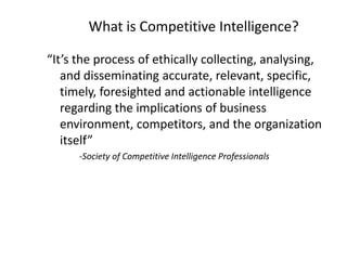 What is Competitive Intelligence?
“It’s the process of ethically collecting, analysing,
and disseminating accurate, relevant, specific,
timely, foresighted and actionable intelligence
regarding the implications of business
environment, competitors, and the organization
itself”
-Society of Competitive Intelligence Professionals
 