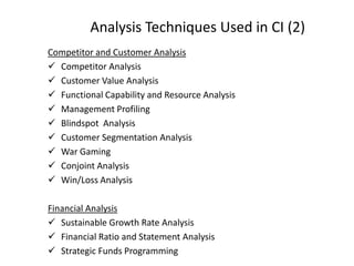 Analysis Techniques Used in CI (2)
Competitor and Customer Analysis
 Competitor Analysis
 Customer Value Analysis
 Functional Capability and Resource Analysis
 Management Profiling
 Blindspot Analysis
 Customer Segmentation Analysis
 War Gaming
 Conjoint Analysis
 Win/Loss Analysis
Financial Analysis
 Sustainable Growth Rate Analysis
 Financial Ratio and Statement Analysis
 Strategic Funds Programming
 