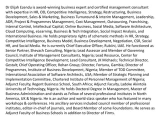 Dr Elijah Ezendu is Award-Winning Business Expert & Certified Management Consultant with expertise
in Interim Management, Strategy, Competitive Intelligence, Transformation, Restructuring, Turnaround
Management, Business Development, Marketing, Project & Cost Management, Leadership, HR, CSR, e-
Business & Software Architecture. He had functioned as Founder, Initiative for Sustainable Business
Equity; Chairman of Board, Charisma Broadcast Film Academy; Group Chief Operating Officer, Idova
Group; CEO, Rubiini (UAE); Special Advisor, RTEAN; Director, MMNA Investments; Chair, Int’l Board of
GCC Business Council (UAE); Senior Partner, Shevach Consulting; Chairman (Certification & Training),
Coordinator (Board of Fellows), Lead Assessor & Governing Council Member, Institute of Management
Consultants, Nigeria; Lead Resource, Centre for Competitive Intelligence Development; Lead
Consultant/ Partner, JK Michaels; Turnaround Project Director, Consolidated Business Holdings Limited;
Technical Director, Gestalt; Chief Operating Officer, Rohan Group; Executive Director (Various Roles),
Fortuna, Gambia & Malta; Chief Advisor/ Partner, D & E; Vice Chairman of Board, Refined Shipping;
Director of Programmes & Governing Council Member, Institute of Business Development, Nigeria;
Member of TDD Committee, International Association of Software Architects, USA; Member of Strategic
Planning and Implementation Committee, Chartered Institute of Personnel Management of Nigeria;
Country Manager (Nigeria) & Adjunct Faculty (MBA Programme), Regent Business School, South Africa;
Adjunct Faculty (MBA Programme), Ladoke Akintola University of Technology; Editor-in-Chief, Cost
Management Journal; Council Member, Institute of Internal Auditors of Nigeria; Member, Board of
Directors (Several Organizations). He holds Doctoral Degree in Management, Master of Business
Administration and Fellow of Professional Institutes in North America, UK & Nigeria. He is Innovator of
Corporate Investment Structure Based on Financials and Intangibles, for valuation highlighting
intangible contributions of host communities and ecological environment: A model celebrated globally
as remedy for unmitigated depreciation of ecological capital and developmental deprivation of host
communities. He had served as Examiner to Professional Institutes and Universities. He had been a
member of Guild of Soundtrack Producers of Nigeria. He's an author and extensively featured speaker.
 