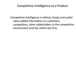 Competitive Intelligence as a Product
Competitive Intelligence is ethical, timely and useful
value-added information on customers,
competitors, other stakeholders in the competitive
environment and the within the firm.
 