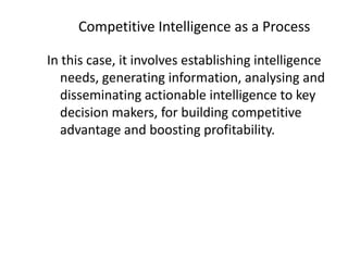 Competitive Intelligence as a Process
In this case, it involves establishing intelligence
needs, generating information, analysing and
disseminating actionable intelligence to key
decision makers, for building competitive
advantage and boosting profitability.
 