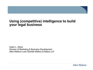 Using (competitive) intelligence to build your legal business Adam L. Stock Director of Marketing & Business Development Allen Matkins Leck Gamble Mallory & Natsis LLP 