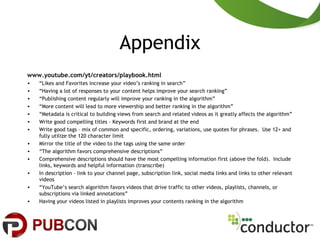 Appendix
www.youtube.com/yt/creators/playbook.html
• “Likes and Favorites increase your video’s ranking in search”
• “Having a lot of responses to your content helps improve your search ranking”
• “Publishing content regularly will improve your ranking in the algorithm”
• “More content will lead to more viewership and better ranking in the algorithm”
• “Metadata is critical to building views from search and related videos as it greatly affects the algorithm”
• Write good compelling titles – Keywords first and brand at the end
• Write good tags – mix of common and specific, ordering, variations, use quotes for phrases. Use 12+ and
fully utilize the 120 character limit
• Mirror the title of the video to the tags using the same order
• “The algorithm favors comprehensive descriptions”
• Comprehensive descriptions should have the most compelling information first (above the fold). Include
links, keywords and helpful information (transcribe)
• In description – link to your channel page, subscription link, social media links and links to other relevant
videos
• “YouTube’s search algorithm favors videos that drive traffic to other videos, playlists, channels, or
subscriptions via linked annotations”
• Having your videos listed in playlists improves your contents ranking in the algorithm
 