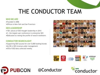THE CONDUCTOR TEAM
2
WHO WE ARE
•Founded in 2006
•Offices in New York and San Francisco
SEO LEADERSHIP
•150+ pieces of SEO thought leadership in 2012
•C3
, the largest user conference in enterprise SEO
•Dedicated to raising the profile of search marketers
CONDUCTOR SEARCHLIGHT
•Supporting SEO success for over 5,000 leading brands
•$4.5B in SEO revenue under management
•6TB of SEO data collected weekly
@Conductor
 