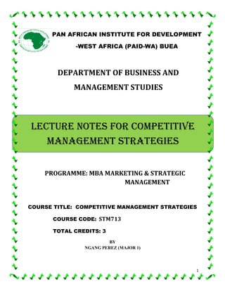 1
DEPARTMENT OF BUSINESS AND
MANAGEMENT STUDIES
PROGRAMME: MBA MARKETING & STRATEGIC
MANAGEMENT
COURSE TITLE: COMPETITIVE MANAGEMENT STRATEGIES
COURSE CODE: STM713
TOTAL CREDITS: 3
BY
NGANG PEREZ (MAJOR 1)
PAN AFRICAN INSTITUTE FOR DEVELOPMENT
-WEST AFRICA (PAID-WA) BUEA
LECTURE NOTES FOR COMPETITIVE
MANAGEMENT STRATEGIES
 