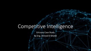 Competitive Intelligence
Ericsson Case Study
By Eng. Ahmed El Shiekh
 