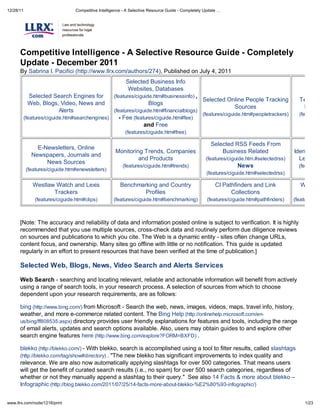 12/28/11                         Competitive Intelligence - A Selective Resource Guide - Completely Update




      Competitive Intelligence - A Selective Resource Guide - Completel
      Update - December 2011
      By Sabrina I. Pacifici (http://www.llrx.com/authors/274), Published on July 4, 2011
                                                           Selected Business Info
                                                            Websites, Databases
            Selected Search Engines for              (features/ciguide.htm#businessinfo) ,
                                                                                                   Selected Online People Tracking           Televisio
            Web, Blogs, Video, News and                               Blogs
                                                                                                              Sources                         News
                       Alerts                        (features/ciguide.htm#financialblogs)
                                                                                                   (features/ciguide.htm#peopletrackers)     (features/
           (features/ciguide.htm#searchengines)         - Fee (features/ciguide.htm#fee)
                                                                    and Free
                                                          (features/ciguide.htm#free)

                                                                                                       Selected RSS Feeds From
                E-Newsletters, Online
                                                     Monitoring Trends, Companies                          Business Related                Identificati
              Newspapers, Journals and
                                                              and Products                           (features/ciguide.htm.#selectedrss)     Legal Re
                   News Sources
                                                         (features/ciguide.htm#trends)                            News                       (features/
            (features/ciguide.htm#enewsletters)
                                                                                                     (features/ciguide.htm#selectedrss)

              Westlaw Watch and Lexis                   Benchmarking and Country                         CI Pathfinders and Link              Web Dir
                     Trackers                                   Profiles                                       Collections
               (features/ciguide.htm#clips)         (features/ciguide.htm#benchmarking)              (features/ciguide.htm#pathfinders)    (features/cig



      [Note: The accuracy and reliability of data and information posted online is subject to verification. It is highly
      recommended that you use multiple sources, cross-check data and routinely perform due diligence reviews
      on sources and publications to which you cite. The Web is a dynamic entity - sites often change URLs,
      content focus, and ownership. Many sites go offline with little or no notification. This guide is updated
      regularly in an effort to present resources that have been verified at the time of publication.]

      Selected Web, Blogs, News, Video Search and Alerts Services

      Web Search - searching and locating relevant, reliable and actionable information will benefit from actively
      using a range of search tools, in your research process. A selection of sources from which to choose
      dependent upon your research requirements, are as follows:

      bing (http://www.bing.com/) from Microsoft - Search the web, news, images, videos, maps, travel info, history,
      weather, and more e-commerce related content. The Bing Help (http://onlinehelp.microsoft.com/en-
      us/bing/ff808535.aspx) directory provides user friendly explanations for features and tools, including the range
      of email alerts, updates and search options available. Also, users may obtain guides to and explore other
      search engine features here (http://www.bing.com/explore?FORM=BXFD) .

      blekko (http://blekko.com/) - With blekko, search is accomplished using a tool to filter results, called slashtags
      (http://blekko.com/tag/show#directory) . "The new blekko has significant improvements to index quality and
      relevance. We are also now automatically applying slashtags for over 500 categories. That means users
      will get the benefit of curated search results (i.e., no spam) for over 500 search categories, regardless of
      whether or not they manually append a slashtag to their query." See also 14 Facts & more about blekko
      Infographic (http://blog.blekko.com/2011/07/25/14-facts-more-about-blekko-%E2%80%93-infographic/)


www.llrx.com/node/1216/print                                                                                                                    1/23
 