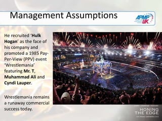 Management Assumptions
He recruited ‘Hulk
Hogan’ as the face of
his company and
promoted a 1985 Pay-
Per-View (PPV) event
‘Wrestlemania’
featuring Mr. T,
Muhammad Ali and
Cyndi Lauper.
Wrestlemania remains
a runaway commercial
success today.
 