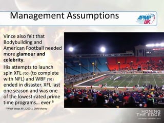 Management Assumptions
Vince also felt that
Bodybuilding and
American Football needed
more glamour and
celebrity.
His attempts to launch
spin XFL (‘00) (to complete
with NFL) and WBF (‘91)
ended in disaster. XFL last
one season and was one
of the lowest-rated prime
time programs… ever 6
6 WWF drops XFL (2001). CNN Money
 