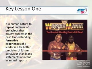 18
Key Lesson One
It is human nature to
repeat patterns of
behaviour that
bought success in the
past. Understanding
formative
experiences of a
leader is a far better
predictor of future
behaviour than bland
statements of intent
in annual reports.
 