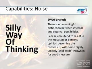 Capabilities: Noise
S
SWOT analysis
There is no meaningful
distinction between internal
and external possibilities.
Peer reviews tend to result in
the most senior persons
opinion becoming the
consensus, with some highly
unlikely ‘wild cards’ thrown in
for good measure
W
O
T
illy
ay
f
hinking
 