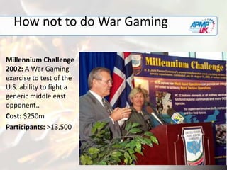 How not to do War Gaming
Millennium Challenge
2002: A War Gaming
exercise to test of the
U.S. ability to fight a
generic middle east
opponent..
Cost: $250m
Participants: >13,500
 
