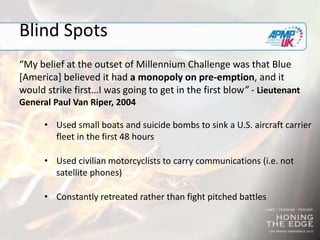 Blind Spots
“My belief at the outset of Millennium Challenge was that Blue
[America] believed it had a monopoly on pre-emption, and it
would strike first…I was going to get in the first blow” - Lieutenant
General Paul Van Riper, 2004
• Used small boats and suicide bombs to sink a U.S. aircraft carrier
fleet in the first 48 hours
• Used civilian motorcyclists to carry communications (i.e. not
satellite phones)
• Constantly retreated rather than fight pitched battles
 
