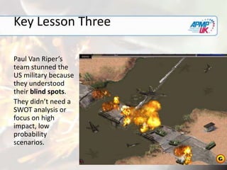 Key Lesson Three
Paul Van Riper’s
team stunned the
US military because
they understood
their blind spots.
They didn’t need a
SWOT analysis or
focus on high
impact, low
probability
scenarios.
 