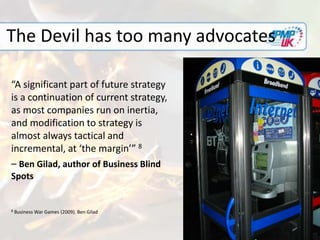 The Devil has too many advocates
“A significant part of future strategy
is a continuation of current strategy,
as most companies run on inertia,
and modification to strategy is
almost always tactical and
incremental, at ‘the margin’” 8
– Ben Gilad, author of Business Blind
Spots
8 Business War Games (2009). Ben Gilad
 