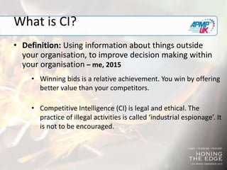 What is CI?
• Definition: Using information about things outside
your organisation, to improve decision making within
your organisation – me, 2015
• Winning bids is a relative achievement. You win by offering
better value than your competitors.
• Competitive Intelligence (CI) is legal and ethical. The
practice of illegal activities is called ‘industrial espionage’. It
is not to be encouraged.
 