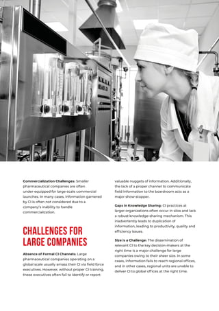 03
Challenges for
Large Companies
Commercialization Challenges: Smaller
pharmaceutical companies are often
under-equipped for large-scale commercial
launches. In many cases, information garnered
by CI is often not considered due to a
company’s inability to handle
commercialization.
Absence of Formal CI Channels: Large
pharmaceutical companies operating on a
global scale usually amass their CI via ﬁeld force
executives. However, without proper CI training,
these executives often fail to identify or report
valuable nuggets of information. Additionally,
the lack of a proper channel to communicate
ﬁeld information to the boardroom acts as a
major show-stopper.
Gaps in Knowledge Sharing: CI practices at
larger organizations often occur in silos and lack
a robust knowledge-sharing mechanism. This
inadvertently leads to duplication of
information, leading to productivity, quality and
efﬁciency issues.
Size is a Challenge: The dissemination of
relevant CI to the key decision-makers at the
right time is a major challenge for large
companies owing to their sheer size. In some
cases, information fails to reach regional ofﬁces,
and in other cases, regional units are unable to
deliver CI to global ofﬁces at the right time.
 