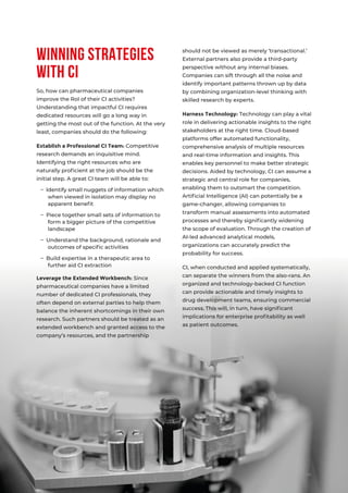 04
Winning Strategies
with CI
should not be viewed as merely ‘transactional.’
External partners also provide a third-party
perspective without any internal biases.
Companies can sift through all the noise and
identify important patterns thrown up by data
by combining organization-level thinking with
skilled research by experts.
Harness Technology: Technology can play a vital
role in delivering actionable insights to the right
stakeholders at the right time. Cloud-based
platforms offer automated functionality,
comprehensive analysis of multiple resources
and real-time information and insights. This
enables key personnel to make better strategic
decisions. Aided by technology, CI can assume a
strategic and central role for companies,
enabling them to outsmart the competition.
Artiﬁcial Intelligence (AI) can potentially be a
game-changer, allowing companies to
transform manual assessments into automated
processes and thereby signiﬁcantly widening
the scope of evaluation. Through the creation of
AI-led advanced analytical models,
organizations can accurately predict the
probability for success.
CI, when conducted and applied systematically,
can separate the winners from the also-rans. An
organized and technology-backed CI function
can provide actionable and timely insights to
drug development teams, ensuring commercial
success. This will, in turn, have signiﬁcant
implications for enterprise proﬁtability as well
as patient outcomes.
So, how can pharmaceutical companies
improve the RoI of their CI activities?
Understanding that impactful CI requires
dedicated resources will go a long way in
getting the most out of the function. At the very
least, companies should do the following:
Establish a Professional CI Team: Competitive
research demands an inquisitive mind.
Identifying the right resources who are
naturally proﬁcient at the job should be the
initial step. A great CI team will be able to:
– Identify small nuggets of information which
when viewed in isolation may display no
apparent beneﬁt
– Piece together small sets of information to
form a bigger picture of the competitive
landscape
– Understand the background, rationale and
outcomes of speciﬁc activities
– Build expertise in a therapeutic area to
further aid CI extraction
Leverage the Extended Workbench: Since
pharmaceutical companies have a limited
number of dedicated CI professionals, they
often depend on external parties to help them
balance the inherent shortcomings in their own
research. Such partners should be treated as an
extended workbench and granted access to the
company’s resources, and the partnership
 