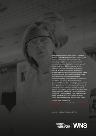 COPYRIGHT © 2020 WNS GLOBAL SERVICES
WNS (Holdings) Limited (NYSE: WNS) is a leading
Business Process Management (BPM) company. We
combine our deep industry knowledge with
technology, analytics and process expertise to
co-create innovative, digitally led transformational
solutions with over 400 clients across various
industries. The industries include banking and
ﬁnancial services, consulting and professional
services, healthcare, insurance, manufacturing, media
and entertainment, retail and consumer packaged
goods, telecommunications and diversiﬁed
businesses, shipping and logistics, travel and leisure,
and utilities and energy. We deliver an entire
spectrum of BPM solutions including industry-speciﬁc
offerings, customer interaction services, ﬁnance and
accounting, human resources, procurement, and
research and analytics to re-imagine the digital future
of businesses. We have delivery centers worldwide
including in China, Costa Rica, India, the Philippines,
Poland, Romania, South Africa, Spain, Sri Lanka,
Turkey, the United Kingdom and the United States.
To know more, write to us at
marketing@wns.com or visit us at www.wns.com
 